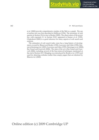 Online edition (c) 2009 Cambridge UP
442 19 Web search basics
et al. (2000) provide comprehensive studies of the Web as a graph. The use
of anchor text was ﬁrst described in McBryan (1994). The taxonomy of web
queries in Section 19.4 is due to Broder (2002). The observation of the power
law with exponent 2.1 in Section 19.2.1 appeared in Kumar et al. (1999).
Chakrabarti (2002) is a good reference for many aspects of web search and
analysis.
The estimation of web search index sizes has a long history of develop-
ment covered by Bharat and Broder (1998), Lawrence and Giles (1998), Rus-
mevichientong et al. (2001), Lawrence and Giles (1999), Henzinger et al. (2000),
Bar-Yossef and Gurevich (2006). The state of the art is Bar-Yossef and Gure-
vich (2006), including several of the bias-removal techniques mentioned at
the end of Section 19.5. Shingling was introduced by Broder et al. (1997) and
used for detecting websites (rather than simply pages) that are identical by
Bharat et al. (2000).
 