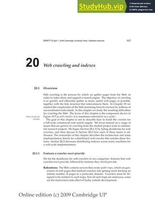 Online edition (c) 2009 Cambridge UP
DRAFT! © April 1, 2009 Cambridge University Press. Feedback welcome. 443
20 Web crawling and indexes
20.1 Overview
Web crawling is the process by which we gather pages from the Web, in
order to index them and support a search engine. The objective of crawling
is to quickly and efﬁciently gather as many useful web pages as possible,
together with the link structure that interconnects them. In Chapter 19 we
studied the complexities of the Web stemming from its creation by millions of
uncoordinated individuals. In this chapter we study the resulting difﬁculties
for crawling the Web. The focus of this chapter is the component shown in
Figure 19.7 as web crawler; it is sometimes referred to as a spider.
WEB CRAWLER
SPIDER The goal of this chapter is not to describe how to build the crawler for
a full-scale commercial web search engine. We focus instead on a range of
issues that are generic to crawling from the student project scale to substan-
tial research projects. We begin (Section 20.1.1) by listing desiderata for web
crawlers, and then discuss in Section 20.2 how each of these issues is ad-
dressed. The remainder of this chapter describes the architecture and some
implementation details for a distributed web crawler that satisﬁes these fea-
tures. Section 20.3 discusses distributing indexes across many machines for
a web-scale implementation.
20.1.1 Features a crawler must provide
We list the desiderata for web crawlers in two categories: features that web
crawlers must provide, followed by features they should provide.
Robustness: The Web contains servers that create spider traps, which are gen-
erators of web pages that mislead crawlers into getting stuck fetching an
inﬁnite number of pages in a particular domain. Crawlers must be de-
signed to be resilient to such traps. Not all such traps are malicious; some
are the inadvertent side-effect of faulty website development.
 