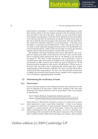 Online edition (c) 2009 Cambridge UP
22 2 The term vocabulary and postings lists
entire book as a document. A search for Chinese toys might bring up a book
that mentions China in the ﬁrst chapter and toys in the last chapter, but this
does not make it relevant to the query. Instead, we may well wish to index
each chapter or paragraph as a mini-document. Matches are then more likely
to be relevant, and since the documents are smaller it will be much easier for
the user to ﬁnd the relevant passages in the document. But why stop there?
We could treat individual sentences as mini-documents. It becomes clear
that there is a precision/recall tradeoff here. If the units get too small, we
are likely to miss important passages because terms were distributed over
several mini-documents, while if units are too large we tend to get spurious
matches and the relevant information is hard for the user to ﬁnd.
The problems with large document units can be alleviated by use of ex-
plicit or implicit proximity search (Sections 2.4.2 and 7.2.2), and the trade-
offs in resulting system performance that we are hinting at are discussed
in Chapter 8. The issue of index granularity, and in particular a need to
simultaneously index documents at multiple levels of granularity, appears
prominently in XML retrieval, and is taken up again in Chapter 10. An IR
system should be designed to offer choices of granularity. For this choice to
be made well, the person who is deploying the system must have a good
understanding of the document collection, the users, and their likely infor-
mation needs and usage patterns. For now, we will henceforth assume that
a suitable size document unit has been chosen, together with an appropriate
way of dividing or aggregating ﬁles, if needed.
2.2 Determining the vocabulary of terms
2.2.1 Tokenization
Given a character sequence and a deﬁned document unit, tokenization is the
task of chopping it up into pieces, called tokens, perhaps at the same time
throwing away certain characters, such as punctuation. Here is an example
of tokenization:
Input: Friends, Romans, Countrymen, lend me your ears;
Output: Friends Romans Countrymen lend me your ears
These tokens are often loosely referred to as terms or words, but it is some-
times important to make a type/token distinction. A token is an instance
TOKEN
of a sequence of characters in some particular document that are grouped
together as a useful semantic unit for processing. A type is the class of all
TYPE
tokens containing the same character sequence. A term is a (perhaps nor-
TERM
malized) type that is included in the IR system’s dictionary. The set of index
terms could be entirely distinct from the tokens, for instance, they could be
 