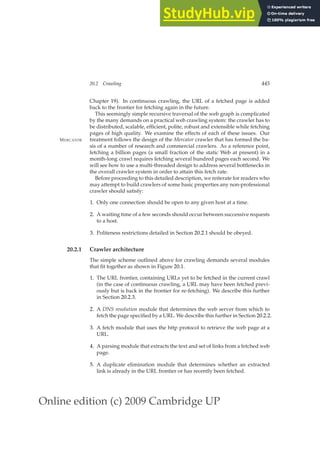 Online edition (c) 2009 Cambridge UP
20.2 Crawling 445
Chapter 19). In continuous crawling, the URL of a fetched page is added
back to the frontier for fetching again in the future.
This seemingly simple recursive traversal of the web graph is complicated
by the many demands on a practical web crawling system: the crawler has to
be distributed, scalable, efﬁcient, polite, robust and extensible while fetching
pages of high quality. We examine the effects of each of these issues. Our
treatment follows the design of the Mercator crawler that has formed the ba-
MERCATOR
sis of a number of research and commercial crawlers. As a reference point,
fetching a billion pages (a small fraction of the static Web at present) in a
month-long crawl requires fetching several hundred pages each second. We
will see how to use a multi-threaded design to address several bottlenecks in
the overall crawler system in order to attain this fetch rate.
Before proceeding to this detailed description, we reiterate for readers who
may attempt to build crawlers of some basic properties any non-professional
crawler should satisfy:
1. Only one connection should be open to any given host at a time.
2. A waiting time of a few seconds should occur between successive requests
to a host.
3. Politeness restrictions detailed in Section 20.2.1 should be obeyed.
20.2.1 Crawler architecture
The simple scheme outlined above for crawling demands several modules
that ﬁt together as shown in Figure 20.1.
1. The URL frontier, containing URLs yet to be fetched in the current crawl
(in the case of continuous crawling, a URL may have been fetched previ-
ously but is back in the frontier for re-fetching). We describe this further
in Section 20.2.3.
2. A DNS resolution module that determines the web server from which to
fetch the page speciﬁed by a URL. We describe this further in Section 20.2.2.
3. A fetch module that uses the http protocol to retrieve the web page at a
URL.
4. A parsing module that extracts the text and set of links from a fetched web
page.
5. A duplicate elimination module that determines whether an extracted
link is already in the URL frontier or has recently been fetched.
 
