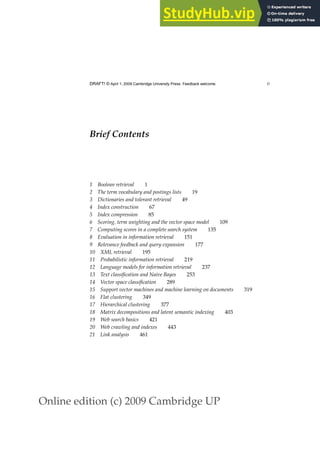 Online edition (c) 2009 Cambridge UP
DRAFT! © April 1, 2009 Cambridge University Press. Feedback welcome. v
Brief Contents
1 Boolean retrieval 1
2 The term vocabulary and postings lists 19
3 Dictionaries and tolerant retrieval 49
4 Index construction 67
5 Index compression 85
6 Scoring, term weighting and the vector space model 109
7 Computing scores in a complete search system 135
8 Evaluation in information retrieval 151
9 Relevance feedback and query expansion 177
10 XML retrieval 195
11 Probabilistic information retrieval 219
12 Language models for information retrieval 237
13 Text classification and Naive Bayes 253
14 Vector space classification 289
15 Support vector machines and machine learning on documents 319
16 Flat clustering 349
17 Hierarchical clustering 377
18 Matrix decompositions and latent semantic indexing 403
19 Web search basics 421
20 Web crawling and indexes 443
21 Link analysis 461
 