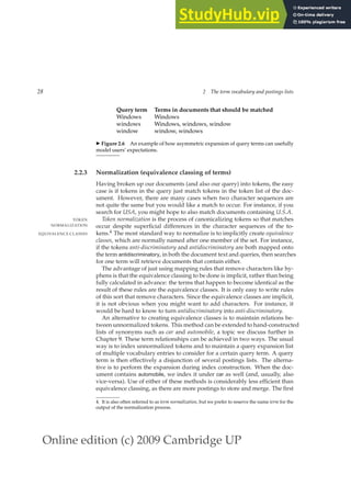 Online edition (c) 2009 Cambridge UP
28 2 The term vocabulary and postings lists
Query term Terms in documents that should be matched
Windows Windows
windows Windows, windows, window
window window, windows
◮ Figure 2.6 An example of how asymmetric expansion of query terms can usefully
model users’ expectations.
2.2.3 Normalization (equivalence classing of terms)
Having broken up our documents (and also our query) into tokens, the easy
case is if tokens in the query just match tokens in the token list of the doc-
ument. However, there are many cases when two character sequences are
not quite the same but you would like a match to occur. For instance, if you
search for USA, you might hope to also match documents containing U.S.A.
Token normalization is the process of canonicalizing tokens so that matches
TOKEN
NORMALIZATION occur despite superﬁcial differences in the character sequences of the to-
kens.4 The most standard way to normalize is to implicitly create equivalence
EQUIVALENCE CLASSES
classes, which are normally named after one member of the set. For instance,
if the tokens anti-discriminatory and antidiscriminatory are both mapped onto
the term antidiscriminatory, in both the document text and queries, then searches
for one term will retrieve documents that contain either.
The advantage of just using mapping rules that remove characters like hy-
phens is that the equivalence classing to be done is implicit, rather than being
fully calculated in advance: the terms that happen to become identical as the
result of these rules are the equivalence classes. It is only easy to write rules
of this sort that remove characters. Since the equivalence classes are implicit,
it is not obvious when you might want to add characters. For instance, it
would be hard to know to turn antidiscriminatory into anti-discriminatory.
An alternative to creating equivalence classes is to maintain relations be-
tween unnormalized tokens. This method can be extended to hand-constructed
lists of synonyms such as car and automobile, a topic we discuss further in
Chapter 9. These term relationships can be achieved in two ways. The usual
way is to index unnormalized tokens and to maintain a query expansion list
of multiple vocabulary entries to consider for a certain query term. A query
term is then effectively a disjunction of several postings lists. The alterna-
tive is to perform the expansion during index construction. When the doc-
ument contains automobile, we index it under car as well (and, usually, also
vice-versa). Use of either of these methods is considerably less efﬁcient than
equivalence classing, as there are more postings to store and merge. The ﬁrst
4. It is also often referred to as term normalization, but we prefer to reserve the name term for the
output of the normalization process.
 