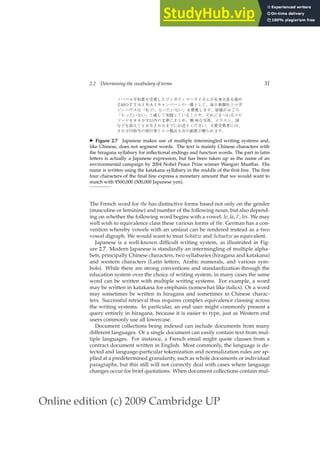Online edition (c) 2009 Cambridge UP
2.2 Determining the vocabulary of terms 31
✁ ✂ ✄ ☎ ✆ ✝ ✞ ✟ ✝ ✠ ✡ ☛ ☞ ✌ ✍ ✎ ✏ ✁ ✑ ✒ ✓ ✔ ✕ ✖ ✗ ✘ ✙ ✞ ✚ ✛
✜ ✢ ✣ ✤ ✤ ✥ ✦ ✧ ✥ ✦ ★ ✩
☞ ✪ ✁ ☞ ✫ ✬ ✭ ✮ ✠ ✯ ✰ ✱ ✲ ✳ ✴ ✵ ✮ ✏ ✌
✶
☞ ✷ ✸ ✹ ✺ ✻ ✼ ✫ ✰ ✽ ✾ ✡ ✿ ❀ ✿ ❁ ✞ ❂ ❃ ✠ ❄ ❅ ❆ ❇ ❈ ✕ ✲ ❉ ❊
✻ ✽ ✾ ✡ ✿ ❀ ✿ ❁ ✮ ❋ ● ✯ ❍ ■ ✠ ✯ ✿
✜ ❏
✮ ❑ ✰ ▲ ▼ ◆ ❄ ❖ P
✜ ◗ ❘
❙
✁ ❚ ✞ ❯ ❱ ❱ ❲ ❳ ❨ ✫ ❩ ❬ ◆ ❄ ✮ ✛ ✰ ❭ ❪ ❀ ❫ ❴ ✰ ✒ ❵ ✹ ❛ ✰ ❜
❀ ❝ ✞ ❞ ❡ ✯ ❢ ❱ ❣ ❤ ❱ ✲ ❄ ✐ ◆ ❥ ❦ ❧ ♠ ♥ ✓ ✿ ❆ ♦ ✝ ✟ ✝ ♣ ◆ ✺ ✰
q
❱ r s t ✉ ✫ ✈ ✇ ① ✮
◗ ② ③ ④
❤ ⑤ ✫ ⑥ ✝ ✕ ⑦ ⑧ ▼ ❄ ❅ ❆
◮ Figure 2.7 Japanese makes use of multiple intermingled writing systems and,
like Chinese, does not segment words. The text is mainly Chinese characters with
the hiragana syllabary for inﬂectional endings and function words. The part in latin
letters is actually a Japanese expression, but has been taken up as the name of an
environmental campaign by 2004 Nobel Peace Prize winner Wangari Maathai. His
name is written using the katakana syllabary in the middle of the ﬁrst line. The ﬁrst
four characters of the ﬁnal line express a monetary amount that we would want to
match with ¥500,000 (500,000 Japanese yen).
The French word for the has distinctive forms based not only on the gender
(masculine or feminine) and number of the following noun, but also depend-
ing on whether the following word begins with a vowel: le, la, l’, les. We may
well wish to equivalence class these various forms of the. German has a con-
vention whereby vowels with an umlaut can be rendered instead as a two
vowel digraph. We would want to treat Schütze and Schuetze as equivalent.
Japanese is a well-known difﬁcult writing system, as illustrated in Fig-
ure 2.7. Modern Japanese is standardly an intermingling of multiple alpha-
bets, principally Chinese characters, two syllabaries (hiragana and katakana)
and western characters (Latin letters, Arabic numerals, and various sym-
bols). While there are strong conventions and standardization through the
education system over the choice of writing system, in many cases the same
word can be written with multiple writing systems. For example, a word
may be written in katakana for emphasis (somewhat like italics). Or a word
may sometimes be written in hiragana and sometimes in Chinese charac-
ters. Successful retrieval thus requires complex equivalence classing across
the writing systems. In particular, an end user might commonly present a
query entirely in hiragana, because it is easier to type, just as Western end
users commonly use all lowercase.
Document collections being indexed can include documents from many
different languages. Or a single document can easily contain text from mul-
tiple languages. For instance, a French email might quote clauses from a
contract document written in English. Most commonly, the language is de-
tected and language-particular tokenization and normalization rules are ap-
plied at a predetermined granularity, such as whole documents or individual
paragraphs, but this still will not correctly deal with cases where language
changes occur for brief quotations. When document collections contain mul-
 