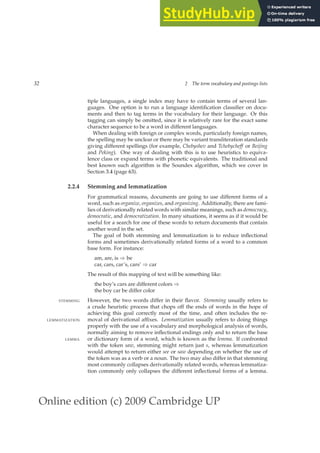 Online edition (c) 2009 Cambridge UP
32 2 The term vocabulary and postings lists
tiple languages, a single index may have to contain terms of several lan-
guages. One option is to run a language identiﬁcation classiﬁer on docu-
ments and then to tag terms in the vocabulary for their language. Or this
tagging can simply be omitted, since it is relatively rare for the exact same
character sequence to be a word in different languages.
When dealing with foreign or complex words, particularly foreign names,
the spelling may be unclear or there may be variant transliteration standards
giving different spellings (for example, Chebyshev and Tchebycheff or Beijing
and Peking). One way of dealing with this is to use heuristics to equiva-
lence class or expand terms with phonetic equivalents. The traditional and
best known such algorithm is the Soundex algorithm, which we cover in
Section 3.4 (page 63).
2.2.4 Stemming and lemmatization
For grammatical reasons, documents are going to use different forms of a
word, such as organize, organizes, and organizing. Additionally, there are fami-
lies of derivationally related words with similar meanings, such as democracy,
democratic, and democratization. In many situations, it seems as if it would be
useful for a search for one of these words to return documents that contain
another word in the set.
The goal of both stemming and lemmatization is to reduce inﬂectional
forms and sometimes derivationally related forms of a word to a common
base form. For instance:
am, are, is ⇒ be
car, cars, car’s, cars’ ⇒ car
The result of this mapping of text will be something like:
the boy’s cars are different colors ⇒
the boy car be differ color
However, the two words differ in their ﬂavor. Stemming usually refers to
STEMMING
a crude heuristic process that chops off the ends of words in the hope of
achieving this goal correctly most of the time, and often includes the re-
moval of derivational afﬁxes. Lemmatization usually refers to doing things
LEMMATIZATION
properly with the use of a vocabulary and morphological analysis of words,
normally aiming to remove inﬂectional endings only and to return the base
or dictionary form of a word, which is known as the lemma. If confronted
LEMMA
with the token saw, stemming might return just s, whereas lemmatization
would attempt to return either see or saw depending on whether the use of
the token was as a verb or a noun. The two may also differ in that stemming
most commonly collapses derivationally related words, whereas lemmatiza-
tion commonly only collapses the different inﬂectional forms of a lemma.
 