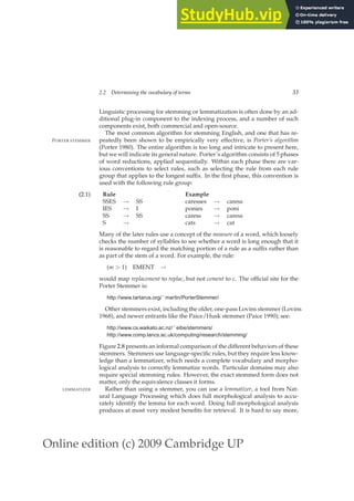 Online edition (c) 2009 Cambridge UP
2.2 Determining the vocabulary of terms 33
Linguistic processing for stemming or lemmatization is often done by an ad-
ditional plug-in component to the indexing process, and a number of such
components exist, both commercial and open-source.
The most common algorithm for stemming English, and one that has re-
peatedly been shown to be empirically very effective, is Porter’s algorithm
PORTER STEMMER
(Porter 1980). The entire algorithm is too long and intricate to present here,
but we will indicate its general nature. Porter’s algorithm consists of 5 phases
of word reductions, applied sequentially. Within each phase there are var-
ious conventions to select rules, such as selecting the rule from each rule
group that applies to the longest sufﬁx. In the ﬁrst phase, this convention is
used with the following rule group:
(2.1) Rule Example
SSES → SS caresses → caress
IES → I ponies → poni
SS → SS caress → caress
S → cats → cat
Many of the later rules use a concept of the measure of a word, which loosely
checks the number of syllables to see whether a word is long enough that it
is reasonable to regard the matching portion of a rule as a sufﬁx rather than
as part of the stem of a word. For example, the rule:
(m  1) EMENT →
would map replacement to replac, but not cement to c. The ofﬁcial site for the
Porter Stemmer is:
http://www.tartarus.org/˜martin/PorterStemmer/
Other stemmers exist, including the older, one-pass Lovins stemmer (Lovins
1968), and newer entrants like the Paice/Husk stemmer (Paice 1990); see:
http://www.cs.waikato.ac.nz/˜eibe/stemmers/
http://www.comp.lancs.ac.uk/computing/research/stemming/
Figure 2.8 presents an informal comparison of the different behaviors of these
stemmers. Stemmers use language-speciﬁc rules, but they require less know-
ledge than a lemmatizer, which needs a complete vocabulary and morpho-
logical analysis to correctly lemmatize words. Particular domains may also
require special stemming rules. However, the exact stemmed form does not
matter, only the equivalence classes it forms.
Rather than using a stemmer, you can use a lemmatizer, a tool from Nat-
LEMMATIZER
ural Language Processing which does full morphological analysis to accu-
rately identify the lemma for each word. Doing full morphological analysis
produces at most very modest beneﬁts for retrieval. It is hard to say more,
 