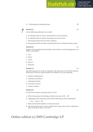 Online edition (c) 2009 Cambridge UP
2.2 Determining the vocabulary of terms 35
? Exercise 2.1 [⋆]
Are the following statements true or false?
a. In a Boolean retrieval system, stemming never lowers precision.
b. In a Boolean retrieval system, stemming never lowers recall.
c. Stemming increases the size of the vocabulary.
d. Stemming should be invoked at indexing time but not while processing a query.
Exercise 2.2 [⋆]
Suggest what normalized form should be used for these words (including the word
itself as a possibility):
a. ’Cos
b. Shi’ite
c. cont’d
d. Hawai’i
e. O’Rourke
Exercise 2.3 [⋆]
The following pairs of words are stemmed to the same form by the Porter stemmer.
Which pairs would you argue shouldn’t be conﬂated. Give your reasoning.
a. abandon/abandonment
b. absorbency/absorbent
c. marketing/markets
d. university/universe
e. volume/volumes
Exercise 2.4 [⋆]
For the Porter stemmer rule group shown in (2.1):
a. What is the purpose of including an identity rule such as SS → SS?
b. Applying just this rule group, what will the following words be stemmed to?
circus canaries boss
c. What rule should be added to correctly stem pony?
d. The stemming for ponies and pony might seem strange. Does it have a deleterious
effect on retrieval? Why or why not?
 