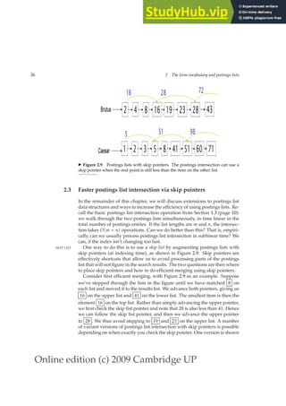Online edition (c) 2009 Cambridge UP
36 2 The term vocabulary and postings lists
◮ Figure 2.9 Postings lists with skip pointers. The postings intersection can use a
skip pointer when the end point is still less than the item on the other list.
2.3 Faster postings list intersection via skip pointers
In the remainder of this chapter, we will discuss extensions to postings list
data structures and ways to increase the efﬁciency of using postings lists. Re-
call the basic postings list intersection operation from Section 1.3 (page 10):
we walk through the two postings lists simultaneously, in time linear in the
total number of postings entries. If the list lengths are m and n, the intersec-
tion takes O(m + n) operations. Can we do better than this? That is, empiri-
cally, can we usually process postings list intersection in sublinear time? We
can, if the index isn’t changing too fast.
One way to do this is to use a skip list by augmenting postings lists with
SKIP LIST
skip pointers (at indexing time), as shown in Figure 2.9. Skip pointers are
effectively shortcuts that allow us to avoid processing parts of the postings
list that will not ﬁgure in the search results. The two questions are then where
to place skip pointers and how to do efﬁcient merging using skip pointers.
Consider ﬁrst efﬁcient merging, with Figure 2.9 as an example. Suppose
we’ve stepped through the lists in the ﬁgure until we have matched 8 on
each list and moved it to the results list. We advance both pointers, giving us
16 on the upper list and 41 on the lower list. The smallest item is then the
element 16 on the top list. Rather than simply advancing the upper pointer,
we ﬁrst check the skip list pointer and note that 28 is also less than 41. Hence
we can follow the skip list pointer, and then we advance the upper pointer
to 28 . We thus avoid stepping to 19 and 23 on the upper list. A number
of variant versions of postings list intersection with skip pointers is possible
depending on when exactly you check the skip pointer. One version is shown
 