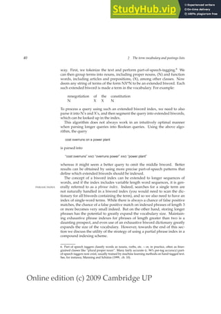 Online edition (c) 2009 Cambridge UP
40 2 The term vocabulary and postings lists
way. First, we tokenize the text and perform part-of-speech-tagging.6 We
can then group terms into nouns, including proper nouns, (N) and function
words, including articles and prepositions, (X), among other classes. Now
deem any string of terms of the form NX*N to be an extended biword. Each
such extended biword is made a term in the vocabulary. For example:
renegotiation of the constitution
N X X N
To process a query using such an extended biword index, we need to also
parse it into N’s and X’s, and then segment the query into extended biwords,
which can be looked up in the index.
This algorithm does not always work in an intuitively optimal manner
when parsing longer queries into Boolean queries. Using the above algo-
rithm, the query
cost overruns on a power plant
is parsed into
“cost overruns” AND “overruns power” AND “power plant”
whereas it might seem a better query to omit the middle biword. Better
results can be obtained by using more precise part-of-speech patterns that
deﬁne which extended biwords should be indexed.
The concept of a biword index can be extended to longer sequences of
words, and if the index includes variable length word sequences, it is gen-
erally referred to as a phrase index. Indeed, searches for a single term are
PHRASE INDEX
not naturally handled in a biword index (you would need to scan the dic-
tionary for all biwords containing the term), and so we also need to have an
index of single-word terms. While there is always a chance of false positive
matches, the chance of a false positive match on indexed phrases of length 3
or more becomes very small indeed. But on the other hand, storing longer
phrases has the potential to greatly expand the vocabulary size. Maintain-
ing exhaustive phrase indexes for phrases of length greater than two is a
daunting prospect, and even use of an exhaustive biword dictionary greatly
expands the size of the vocabulary. However, towards the end of this sec-
tion we discuss the utility of the strategy of using a partial phrase index in a
compound indexing scheme.
6. Part of speech taggers classify words as nouns, verbs, etc. – or, in practice, often as ﬁner-
grained classes like “plural proper noun”. Many fairly accurate (c. 96% per-tag accuracy) part-
of-speech taggers now exist, usually trained by machine learning methods on hand-tagged text.
See, for instance, Manning and Schütze (1999, ch. 10).
 