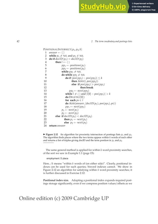 Online edition (c) 2009 Cambridge UP
42 2 The term vocabulary and postings lists
POSITIONALINTERSECT(p1, p2, k)
1 answer ← h i
2 while p1 6= NIL and p2 6= NIL
3 do if docID(p1) = docID(p2)
4 then l ← h i
5 pp1 ← positions(p1)
6 pp2 ← positions(p2)
7 while pp1 6= NIL
8 do while pp2 6= NIL
9 do if |pos(pp1) − pos(pp2)| ≤ k
10 then ADD(l, pos(pp2))
11 else if pos(pp2)  pos(pp1)
12 then break
13 pp2 ← next(pp2)
14 while l 6= h i and |l[0] − pos(pp1)|  k
15 do DELETE(l[0])
16 for each ps ∈ l
17 do ADD(answer, hdocID(p1), pos(pp1), psi)
18 pp1 ← next(pp1)
19 p1 ← next(p1)
20 p2 ← next(p2)
21 else if docID(p1)  docID(p2)
22 then p1 ← next(p1)
23 else p2 ← next(p2)
24 return answer
◮ Figure 2.12 An algorithm for proximity intersection of postings lists p1 and p2.
The algorithm ﬁnds places where the two terms appear within k words of each other
and returns a list of triples giving docID and the term position in p1 and p2.
The same general method is applied for within k word proximity searches,
of the sort we saw in Example 1.1 (page 15):
employment /3 place
Here, /k means “within k words of (on either side)”. Clearly, positional in-
dexes can be used for such queries; biword indexes cannot. We show in
Figure 2.12 an algorithm for satisfying within k word proximity searches; it
is further discussed in Exercise 2.12.
Positional index size. Adopting a positional index expands required post-
ings storage signiﬁcantly, even if we compress position values/offsets as we
 