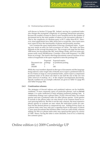 Online edition (c) 2009 Cambridge UP
2.4 Positional postings and phrase queries 43
will discuss in Section 5.3 (page 95). Indeed, moving to a positional index
also changes the asymptotic complexity of a postings intersection operation,
because the number of items to check is now bounded not by the number of
documents but by the total number of tokens in the document collection T.
That is, the complexity of a Boolean query is Θ(T) rather than Θ(N). How-
ever, most applications have little choice but to accept this, since most users
now expect to have the functionality of phrase and proximity searches.
Let’s examine the space implications of having a positional index. A post-
ing now needs an entry for each occurrence of a term. The index size thus
depends on the average document size. The average web page has less than
1000 terms, but documents like SEC stock ﬁlings, books, and even some epic
poems easily reach 100,000 terms. Consider a term with frequency 1 in 1000
terms on average. The result is that large documents cause an increase of two
orders of magnitude in the space required to store the postings list:
Expected Expected entries
Document size postings in positional posting
1000 1 1
100,000 1 100
While the exact numbers depend on the type of documents and the language
being indexed, some rough rules of thumb are to expect a positional index to
be 2 to 4 times as large as a non-positional index, and to expect a compressed
positional index to be about one third to one half the size of the raw text
(after removal of markup, etc.) of the original uncompressed documents.
Speciﬁc numbers for an example collection are given in Table 5.1 (page 87)
and Table 5.6 (page 103).
2.4.3 Combination schemes
The strategies of biword indexes and positional indexes can be fruitfully
combined. If users commonly query on particular phrases, such as Michael
Jackson, it is quite inefﬁcient to keep merging positional postings lists. A
combination strategy uses a phrase index, or just a biword index, for certain
queries and uses a positional index for other phrase queries. Good queries
to include in the phrase index are ones known to be common based on re-
cent querying behavior. But this is not the only criterion: the most expensive
phrase queries to evaluate are ones where the individual words are com-
mon but the desired phrase is comparatively rare. Adding Britney Spears as
a phrase index entry may only give a speedup factor to that query of about
3, since most documents that mention either word are valid results, whereas
adding The Who as a phrase index entry may speed up that query by a factor
of 1000. Hence, having the latter is more desirable, even if it is a relatively
less common query.
 
