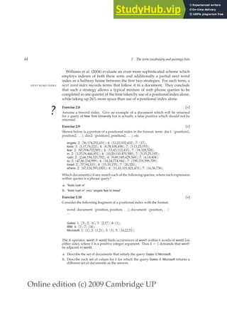 Online edition (c) 2009 Cambridge UP
44 2 The term vocabulary and postings lists
Williams et al. (2004) evaluate an even more sophisticated scheme which
employs indexes of both these sorts and additionally a partial next word
index as a halfway house between the ﬁrst two strategies. For each term, a
next word index records terms that follow it in a document. They conclude
NEXT WORD INDEX
that such a strategy allows a typical mixture of web phrase queries to be
completed in one quarter of the time taken by use of a positional index alone,
while taking up 26% more space than use of a positional index alone.
? Exercise 2.8 [⋆]
Assume a biword index. Give an example of a document which will be returned
for a query of New York University but is actually a false positive which should not be
returned.
Exercise 2.9 [⋆]
Shown below is a portion of a positional index in the format: term: doc1: hposition1,
position2, . . . i; doc2: hposition1, position2, . . . i; etc.
angels: 2: h36,174,252,651i; 4: h12,22,102,432i; 7: h17i;
fools: 2: h1,17,74,222i; 4: h8,78,108,458i; 7: h3,13,23,193i;
fear: 2: h87,704,722,901i; 4: h13,43,113,433i; 7: h18,328,528i;
in: 2: h3,37,76,444,851i; 4: h10,20,110,470,500i; 7: h5,15,25,195i;
rush: 2: h2,66,194,321,702i; 4: h9,69,149,429,569i; 7: h4,14,404i;
to: 2: h47,86,234,999i; 4: h14,24,774,944i; 7: h199,319,599,709i;
tread: 2: h57,94,333i; 4: h15,35,155i; 7: h20,320i;
where: 2: h67,124,393,1001i; 4: h11,41,101,421,431i; 7: h16,36,736i;
Which document(s) if any match each of the following queries, where each expression
within quotes is a phrase query?
a. “fools rush in”
b. “fools rush in” AND “angels fear to tread”
Exercise 2.10 [⋆]
Consider the following fragment of a positional index with the format:
word: document: hposition, position, . . .i; document: hposition, . . .i
. . .
Gates: 1: h3i; 2: h6i; 3: h2,17i; 4: h1i;
IBM: 4: h3i; 7: h14i;
Microsoft: 1: h1i; 2: h1,21i; 3: h3i; 5: h16,22,51i;
The /k operator, word1 /k word2 ﬁnds occurrences of word1 within k words of word2 (on
either side), where k is a positive integer argument. Thus k = 1 demands that word1
be adjacent to word2.
a. Describe the set of documents that satisfy the query Gates /2 Microsoft.
b. Describe each set of values for k for which the query Gates /k Microsoft returns a
different set of documents as the answer.
 