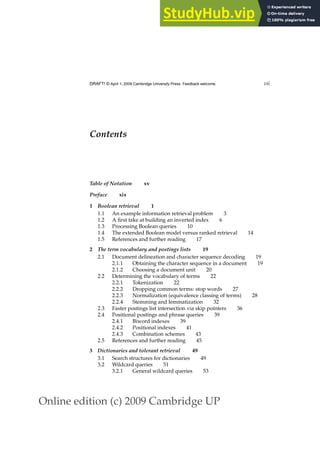 Online edition (c) 2009 Cambridge UP
DRAFT! © April 1, 2009 Cambridge University Press. Feedback welcome. vii
Contents
Table of Notation xv
Preface xix
1 Boolean retrieval 1
1.1 An example information retrieval problem 3
1.2 A ﬁrst take at building an inverted index 6
1.3 Processing Boolean queries 10
1.4 The extended Boolean model versus ranked retrieval 14
1.5 References and further reading 17
2 The term vocabulary and postings lists 19
2.1 Document delineation and character sequence decoding 19
2.1.1 Obtaining the character sequence in a document 19
2.1.2 Choosing a document unit 20
2.2 Determining the vocabulary of terms 22
2.2.1 Tokenization 22
2.2.2 Dropping common terms: stop words 27
2.2.3 Normalization (equivalence classing of terms) 28
2.2.4 Stemming and lemmatization 32
2.3 Faster postings list intersection via skip pointers 36
2.4 Positional postings and phrase queries 39
2.4.1 Biword indexes 39
2.4.2 Positional indexes 41
2.4.3 Combination schemes 43
2.5 References and further reading 45
3 Dictionaries and tolerant retrieval 49
3.1 Search structures for dictionaries 49
3.2 Wildcard queries 51
3.2.1 General wildcard queries 53
 