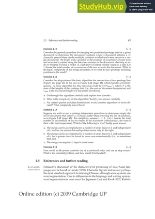 Online edition (c) 2009 Cambridge UP
2.5 References and further reading 45
Exercise 2.11 [⋆⋆]
Consider the general procedure for merging two positional postings lists for a given
document, to determine the document positions where a document satisﬁes a /k
clause (in general there can be multiple positions at which each term occurs in a sin-
gle document). We begin with a pointer to the position of occurrence of each term
and move each pointer along the list of occurrences in the document, checking as we
do so whether we have a hit for /k. Each move of either pointer counts as a step. Let
L denote the total number of occurrences of the two terms in the document. What is
the big-O complexity of the merge procedure, if we wish to have postings including
positions in the result?
Exercise 2.12 [⋆⋆]
Consider the adaptation of the basic algorithm for intersection of two postings lists
(Figure 1.6, page 11) to the one in Figure 2.12 (page 42), which handles proximity
queries. A naive algorithm for this operation could be O(PLmax
2), where P is the
sum of the lengths of the postings lists (i.e., the sum of document frequencies) and
Lmax is the maximum length of a document (in tokens).
a. Go through this algorithm carefully and explain how it works.
b. What is the complexity of this algorithm? Justify your answer carefully.
c. For certain queries and data distributions, would another algorithm be more efﬁ-
cient? What complexity does it have?
Exercise 2.13 [⋆⋆]
Suppose we wish to use a postings intersection procedure to determine simply the
list of documents that satisfy a /k clause, rather than returning the list of positions,
as in Figure 2.12 (page 42). For simplicity, assume k ≥ 2. Let L denote the total
number of occurrences of the two terms in the document collection (i.e., the sum of
their collection frequencies). Which of the following is true? Justify your answer.
a. The merge can be accomplished in a number of steps linear in L and independent
of k, and we can ensure that each pointer moves only to the right.
b. The merge can be accomplished in a number of steps linear in L and independent
of k, but a pointer may be forced to move non-monotonically (i.e., to sometimes
back up)
c. The merge can require kL steps in some cases.
Exercise 2.14 [⋆⋆]
How could an IR system combine use of a positional index and use of stop words?
What is the potential problem, and how could it be handled?
2.5 References and further reading
Exhaustive discussion of the character-level processing of East Asian lan-
EAST ASIAN
LANGUAGES guages can be found in Lunde (1998). Character bigram indexes are perhaps
the most standard approach to indexing Chinese, although some systems use
word segmentation. Due to differences in the language and writing system,
word segmentation is most usual for Japanese (Luk and Kwok 2002, Kishida
 