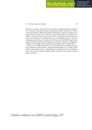 Online edition (c) 2009 Cambridge UP
2.5 References and further reading 47
efﬁciency as using a tree data structure) with less implementational complex-
ity. In practice, the effectiveness of using skip pointers depends on various
system parameters. Moffat and Zobel (1996) report conjunctive queries run-
ning about ﬁve times faster with the use of skip pointers, but Bahle et al.
(2002, p. 217) report that, with modern CPUs, using skip lists instead slows
down search because it expands the size of the postings list (i.e., disk I/O
dominates performance). In contrast, Strohman and Croft (2007) again show
good performance gains from skipping, in a system architecture designed to
optimize for the large memory spaces and multiple cores of recent CPUs.
Johnson et al. (2006) report that 11.7% of all queries in two 2002 web query
logs contained phrase queries, though Kammenhuber et al. (2006) report
only 3% phrase queries for a different data set. Silverstein et al. (1999) note
that many queries without explicit phrase operators are actually implicit
phrase searches.
 