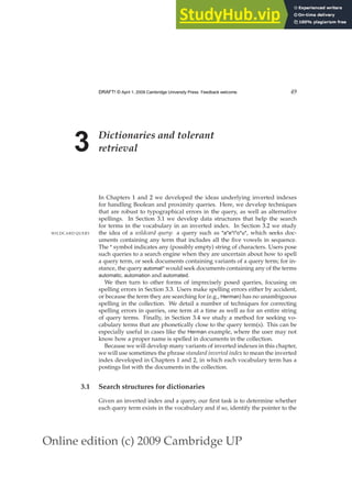 Online edition (c) 2009 Cambridge UP
DRAFT! © April 1, 2009 Cambridge University Press. Feedback welcome. 49
3 Dictionaries and tolerant
retrieval
In Chapters 1 and 2 we developed the ideas underlying inverted indexes
for handling Boolean and proximity queries. Here, we develop techniques
that are robust to typographical errors in the query, as well as alternative
spellings. In Section 3.1 we develop data structures that help the search
for terms in the vocabulary in an inverted index. In Section 3.2 we study
the idea of a wildcard query: a query such as *a*e*i*o*u*, which seeks doc-
WILDCARD QUERY
uments containing any term that includes all the ﬁve vowels in sequence.
The * symbol indicates any (possibly empty) string of characters. Users pose
such queries to a search engine when they are uncertain about how to spell
a query term, or seek documents containing variants of a query term; for in-
stance, the query automat* would seek documents containing any of the terms
automatic, automation and automated.
We then turn to other forms of imprecisely posed queries, focusing on
spelling errors in Section 3.3. Users make spelling errors either by accident,
or because the term they are searching for (e.g., Herman) has no unambiguous
spelling in the collection. We detail a number of techniques for correcting
spelling errors in queries, one term at a time as well as for an entire string
of query terms. Finally, in Section 3.4 we study a method for seeking vo-
cabulary terms that are phonetically close to the query term(s). This can be
especially useful in cases like the Herman example, where the user may not
know how a proper name is spelled in documents in the collection.
Because we will develop many variants of inverted indexes in this chapter,
we will use sometimes the phrase standard inverted index to mean the inverted
index developed in Chapters 1 and 2, in which each vocabulary term has a
postings list with the documents in the collection.
3.1 Search structures for dictionaries
Given an inverted index and a query, our ﬁrst task is to determine whether
each query term exists in the vocabulary and if so, identify the pointer to the
 