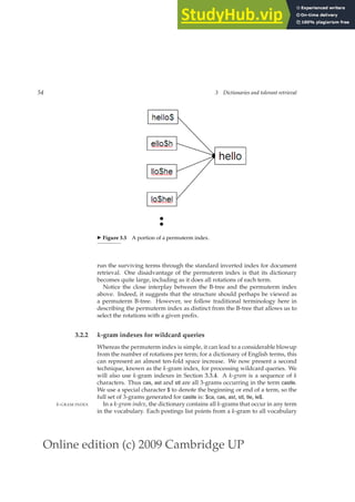 Online edition (c) 2009 Cambridge UP
54 3 Dictionaries and tolerant retrieval
◮ Figure 3.3 A portion of a permuterm index.
run the surviving terms through the standard inverted index for document
retrieval. One disadvantage of the permuterm index is that its dictionary
becomes quite large, including as it does all rotations of each term.
Notice the close interplay between the B-tree and the permuterm index
above. Indeed, it suggests that the structure should perhaps be viewed as
a permuterm B-tree. However, we follow traditional terminology here in
describing the permuterm index as distinct from the B-tree that allows us to
select the rotations with a given preﬁx.
3.2.2 k-gram indexes for wildcard queries
Whereas the permuterm index is simple, it can lead to a considerable blowup
from the number of rotations per term; for a dictionary of English terms, this
can represent an almost ten-fold space increase. We now present a second
technique, known as the k-gram index, for processing wildcard queries. We
will also use k-gram indexes in Section 3.3.4. A k-gram is a sequence of k
characters. Thus cas, ast and stl are all 3-grams occurring in the term castle.
We use a special character $ to denote the beginning or end of a term, so the
full set of 3-grams generated for castle is: $ca, cas, ast, stl, tle, le$.
In a k-gram index, the dictionary contains all k-grams that occur in any term
k-GRAM INDEX
in the vocabulary. Each postings list points from a k-gram to all vocabulary
 