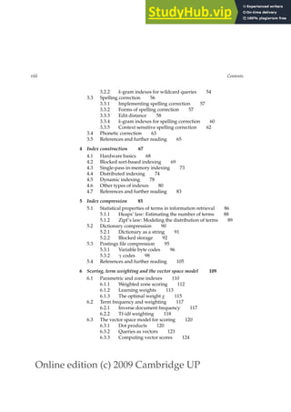 Online edition (c) 2009 Cambridge UP
viii Contents
3.2.2 k-gram indexes for wildcard queries 54
3.3 Spelling correction 56
3.3.1 Implementing spelling correction 57
3.3.2 Forms of spelling correction 57
3.3.3 Edit distance 58
3.3.4 k-gram indexes for spelling correction 60
3.3.5 Context sensitive spelling correction 62
3.4 Phonetic correction 63
3.5 References and further reading 65
4 Index construction 67
4.1 Hardware basics 68
4.2 Blocked sort-based indexing 69
4.3 Single-pass in-memory indexing 73
4.4 Distributed indexing 74
4.5 Dynamic indexing 78
4.6 Other types of indexes 80
4.7 References and further reading 83
5 Index compression 85
5.1 Statistical properties of terms in information retrieval 86
5.1.1 Heaps’ law: Estimating the number of terms 88
5.1.2 Zipf’s law: Modeling the distribution of terms 89
5.2 Dictionary compression 90
5.2.1 Dictionary as a string 91
5.2.2 Blocked storage 92
5.3 Postings ﬁle compression 95
5.3.1 Variable byte codes 96
5.3.2 γ codes 98
5.4 References and further reading 105
6 Scoring, term weighting and the vector space model 109
6.1 Parametric and zone indexes 110
6.1.1 Weighted zone scoring 112
6.1.2 Learning weights 113
6.1.3 The optimal weight g 115
6.2 Term frequency and weighting 117
6.2.1 Inverse document frequency 117
6.2.2 Tf-idf weighting 118
6.3 The vector space model for scoring 120
6.3.1 Dot products 120
6.3.2 Queries as vectors 123
6.3.3 Computing vector scores 124
 