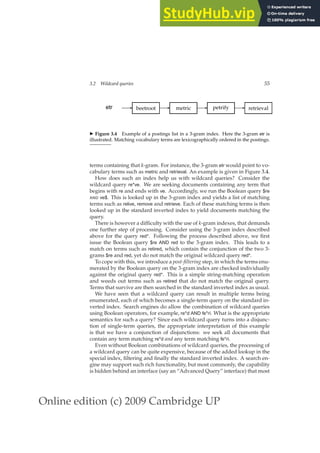 Online edition (c) 2009 Cambridge UP
3.2 Wildcard queries 55
etr beetroot metric petrify retrieval
✲ ✲ ✲ ✲
◮ Figure 3.4 Example of a postings list in a 3-gram index. Here the 3-gram etr is
illustrated. Matching vocabulary terms are lexicographically ordered in the postings.
terms containing that k-gram. For instance, the 3-gram etr would point to vo-
cabulary terms such as metric and retrieval. An example is given in Figure 3.4.
How does such an index help us with wildcard queries? Consider the
wildcard query re*ve. We are seeking documents containing any term that
begins with re and ends with ve. Accordingly, we run the Boolean query $re
AND ve$. This is looked up in the 3-gram index and yields a list of matching
terms such as relive, remove and retrieve. Each of these matching terms is then
looked up in the standard inverted index to yield documents matching the
query.
There is however a difﬁculty with the use of k-gram indexes, that demands
one further step of processing. Consider using the 3-gram index described
above for the query red*. Following the process described above, we ﬁrst
issue the Boolean query $re AND red to the 3-gram index. This leads to a
match on terms such as retired, which contain the conjunction of the two 3-
grams $re and red, yet do not match the original wildcard query red*.
To cope with this, we introduce a post-filtering step, in which the terms enu-
merated by the Boolean query on the 3-gram index are checked individually
against the original query red*. This is a simple string-matching operation
and weeds out terms such as retired that do not match the original query.
Terms that survive are then searched in the standard inverted index as usual.
We have seen that a wildcard query can result in multiple terms being
enumerated, each of which becomes a single-term query on the standard in-
verted index. Search engines do allow the combination of wildcard queries
using Boolean operators, for example, re*d AND fe*ri. What is the appropriate
semantics for such a query? Since each wildcard query turns into a disjunc-
tion of single-term queries, the appropriate interpretation of this example
is that we have a conjunction of disjunctions: we seek all documents that
contain any term matching re*d and any term matching fe*ri.
Even without Boolean combinations of wildcard queries, the processing of
a wildcard query can be quite expensive, because of the added lookup in the
special index, ﬁltering and ﬁnally the standard inverted index. A search en-
gine may support such rich functionality, but most commonly, the capability
is hidden behind an interface (say an “Advanced Query” interface) that most
 