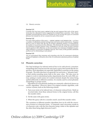 Online edition (c) 2009 Cambridge UP
3.4 Phonetic correction 63
Exercise 3.11
Consider the four-term query catched in the rye and suppose that each of the query
terms has ﬁve alternative terms suggested by isolated-term correction. How many
possible corrected phrases must we consider if we do not trim the space of corrected
phrases, but instead try all six variants for each of the terms?
Exercise 3.12
For each of the preﬁxes of the query — catched, catched in and catched in the — we have
a number of substitute preﬁxes arising from each term and its alternatives. Suppose
that we were to retain only the top 10 of these substitute preﬁxes, as measured by
its number of occurrences in the collection. We eliminate the rest from consideration
for extension to longer preﬁxes: thus, if batched in is not one of the 10 most common
2-term queries in the collection, we do not consider any extension of batched in as pos-
sibly leading to a correction of catched in the rye. How many of the possible substitute
preﬁxes are we eliminating at each phase?
Exercise 3.13
Are we guaranteed that retaining and extending only the 10 commonest substitute
preﬁxes of catched in will lead to one of the 10 commonest substitute preﬁxes of catched
in the?
3.4 Phonetic correction
Our ﬁnal technique for tolerant retrieval has to do with phonetic correction:
misspellings that arise because the user types a query that sounds like the tar-
get term. Such algorithms are especially applicable to searches on the names
of people. The main idea here is to generate, for each term, a “phonetic hash”
so that similar-sounding terms hash to the same value. The idea owes its
origins to work in international police departments from the early 20th cen-
tury, seeking to match names for wanted criminals despite the names being
spelled differently in different countries. It is mainly used to correct phonetic
misspellings in proper nouns.
Algorithms for such phonetic hashing are commonly collectively known as
soundex algorithms. However, there is an original soundex algorithm, with
SOUNDEX
various variants, built on the following scheme:
1. Turn every term to be indexed into a 4-character reduced form. Build an
inverted index from these reduced forms to the original terms; call this
the soundex index.
2. Do the same with query terms.
3. When the query calls for a soundex match, search this soundex index.
The variations in different soundex algorithms have to do with the conver-
sion of terms to 4-character forms. A commonly used conversion results in
a 4-character code, with the ﬁrst character being a letter of the alphabet and
the other three being digits between 0 and 9.
 