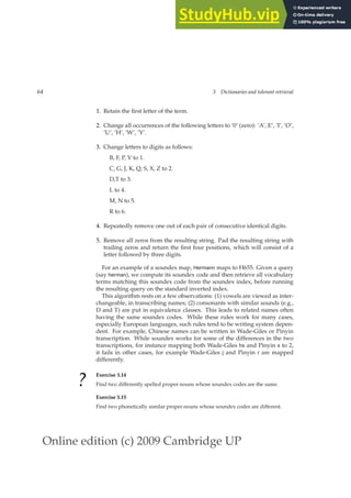 Online edition (c) 2009 Cambridge UP
64 3 Dictionaries and tolerant retrieval
1. Retain the ﬁrst letter of the term.
2. Change all occurrences of the following letters to ’0’ (zero): ’A’, E’, ’I’, ’O’,
’U’, ’H’, ’W’, ’Y’.
3. Change letters to digits as follows:
B, F, P, V to 1.
C, G, J, K, Q, S, X, Z to 2.
D,T to 3.
L to 4.
M, N to 5.
R to 6.
4. Repeatedly remove one out of each pair of consecutive identical digits.
5. Remove all zeros from the resulting string. Pad the resulting string with
trailing zeros and return the ﬁrst four positions, which will consist of a
letter followed by three digits.
For an example of a soundex map, Hermann maps to H655. Given a query
(say herman), we compute its soundex code and then retrieve all vocabulary
terms matching this soundex code from the soundex index, before running
the resulting query on the standard inverted index.
This algorithm rests on a few observations: (1) vowels are viewed as inter-
changeable, in transcribing names; (2) consonants with similar sounds (e.g.,
D and T) are put in equivalence classes. This leads to related names often
having the same soundex codes. While these rules work for many cases,
especially European languages, such rules tend to be writing system depen-
dent. For example, Chinese names can be written in Wade-Giles or Pinyin
transcription. While soundex works for some of the differences in the two
transcriptions, for instance mapping both Wade-Giles hs and Pinyin x to 2,
it fails in other cases, for example Wade-Giles j and Pinyin r are mapped
differently.
?
Exercise 3.14
Find two differently spelled proper nouns whose soundex codes are the same.
Exercise 3.15
Find two phonetically similar proper nouns whose soundex codes are different.
 