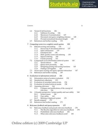 Online edition (c) 2009 Cambridge UP
Contents ix
6.4 Variant tf-idf functions 126
6.4.1 Sublinear tf scaling 126
6.4.2 Maximum tf normalization 127
6.4.3 Document and query weighting schemes 128
6.4.4 Pivoted normalized document length 129
6.5 References and further reading 133
7 Computing scores in a complete search system 135
7.1 Efﬁcient scoring and ranking 135
7.1.1 Inexact top K document retrieval 137
7.1.2 Index elimination 137
7.1.3 Champion lists 138
7.1.4 Static quality scores and ordering 138
7.1.5 Impact ordering 140
7.1.6 Cluster pruning 141
7.2 Components of an information retrieval system 143
7.2.1 Tiered indexes 143
7.2.2 Query-term proximity 144
7.2.3 Designing parsing and scoring functions 145
7.2.4 Putting it all together 146
7.3 Vector space scoring and query operator interaction 147
7.4 References and further reading 149
8 Evaluation in information retrieval 151
8.1 Information retrieval system evaluation 152
8.2 Standard test collections 153
8.3 Evaluation of unranked retrieval sets 154
8.4 Evaluation of ranked retrieval results 158
8.5 Assessing relevance 164
8.5.1 Critiques and justiﬁcations of the concept of
relevance 166
8.6 A broader perspective: System quality and user utility 168
8.6.1 System issues 168
8.6.2 User utility 169
8.6.3 Reﬁning a deployed system 170
8.7 Results snippets 170
8.8 References and further reading 173
9 Relevance feedback and query expansion 177
9.1 Relevance feedback and pseudo relevance feedback 178
9.1.1 The Rocchio algorithm for relevance feedback 178
9.1.2 Probabilistic relevance feedback 183
9.1.3 When does relevance feedback work? 183
 