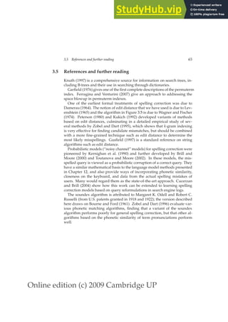 Online edition (c) 2009 Cambridge UP
3.5 References and further reading 65
3.5 References and further reading
Knuth (1997) is a comprehensive source for information on search trees, in-
cluding B-trees and their use in searching through dictionaries.
Garﬁeld (1976) gives one of the ﬁrst complete descriptions of the permuterm
index. Ferragina and Venturini (2007) give an approach to addressing the
space blowup in permuterm indexes.
One of the earliest formal treatments of spelling correction was due to
Damerau (1964). The notion of edit distance that we have used is due to Lev-
enshtein (1965) and the algorithm in Figure 3.5 is due to Wagner and Fischer
(1974). Peterson (1980) and Kukich (1992) developed variants of methods
based on edit distances, culminating in a detailed empirical study of sev-
eral methods by Zobel and Dart (1995), which shows that k-gram indexing
is very effective for ﬁnding candidate mismatches, but should be combined
with a more ﬁne-grained technique such as edit distance to determine the
most likely misspellings. Gusﬁeld (1997) is a standard reference on string
algorithms such as edit distance.
Probabilistic models (“noisy channel” models) for spelling correction were
pioneered by Kernighan et al. (1990) and further developed by Brill and
Moore (2000) and Toutanova and Moore (2002). In these models, the mis-
spelled query is viewed as a probabilistic corruption of a correct query. They
have a similar mathematical basis to the language model methods presented
in Chapter 12, and also provide ways of incorporating phonetic similarity,
closeness on the keyboard, and data from the actual spelling mistakes of
users. Many would regard them as the state-of-the-art approach. Cucerzan
and Brill (2004) show how this work can be extended to learning spelling
correction models based on query reformulations in search engine logs.
The soundex algorithm is attributed to Margaret K. Odell and Robert C.
Russelli (from U.S. patents granted in 1918 and 1922); the version described
here draws on Bourne and Ford (1961). Zobel and Dart (1996) evaluate var-
ious phonetic matching algorithms, ﬁnding that a variant of the soundex
algorithm performs poorly for general spelling correction, but that other al-
gorithms based on the phonetic similarity of term pronunciations perform
well.
 