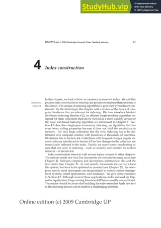 Online edition (c) 2009 Cambridge UP
DRAFT! © April 1, 2009 Cambridge University Press. Feedback welcome. 67
4 Index construction
In this chapter, we look at how to construct an inverted index. We call this
process index construction or indexing; the process or machine that performs it
INDEXING
the indexer. The design of indexing algorithms is governed by hardware con-
INDEXER
straints. We therefore begin this chapter with a review of the basics of com-
puter hardware that are relevant for indexing. We then introduce blocked
sort-based indexing (Section 4.2), an efﬁcient single-machine algorithm de-
signed for static collections that can be viewed as a more scalable version of
the basic sort-based indexing algorithm we introduced in Chapter 1. Sec-
tion 4.3 describes single-pass in-memory indexing, an algorithm that has
even better scaling properties because it does not hold the vocabulary in
memory. For very large collections like the web, indexing has to be dis-
tributed over computer clusters with hundreds or thousands of machines.
We discuss this in Section 4.4. Collections with frequent changes require dy-
namic indexing introduced in Section 4.5 so that changes in the collection are
immediately reﬂected in the index. Finally, we cover some complicating is-
sues that can arise in indexing – such as security and indexes for ranked
retrieval – in Section 4.6.
Index construction interacts with several topics covered in other chapters.
The indexer needs raw text, but documents are encoded in many ways (see
Chapter 2). Indexers compress and decompress intermediate ﬁles and the
ﬁnal index (see Chapter 5). In web search, documents are not on a local
ﬁle system, but have to be spidered or crawled (see Chapter 20). In enter-
prise search, most documents are encapsulated in varied content manage-
ment systems, email applications, and databases. We give some examples
in Section 4.7. Although most of these applications can be accessed via http,
native Application Programming Interfaces (APIs) are usually more efﬁcient.
The reader should be aware that building the subsystem that feeds raw text
to the indexing process can in itself be a challenging problem.
 
