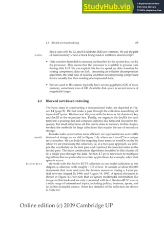 Online edition (c) 2009 Cambridge UP
4.2 Blocked sort-based indexing 69
Block sizes of 8, 16, 32, and 64 kilobytes (KB) are common. We call the part
of main memory where a block being read or written is stored a buffer.
BUFFER
• Data transfers from disk to memory are handled by the system bus, not by
the processor. This means that the processor is available to process data
during disk I/O. We can exploit this fact to speed up data transfers by
storing compressed data on disk. Assuming an efﬁcient decompression
algorithm, the total time of reading and then decompressing compressed
data is usually less than reading uncompressed data.
• Servers used in IR systems typically have several gigabytes (GB) of main
memory, sometimes tens of GB. Available disk space is several orders of
magnitude larger.
4.2 Blocked sort-based indexing
The basic steps in constructing a nonpositional index are depicted in Fig-
ure 1.4 (page 8). We ﬁrst make a pass through the collection assembling all
term–docID pairs. We then sort the pairs with the term as the dominant key
and docID as the secondary key. Finally, we organize the docIDs for each
term into a postings list and compute statistics like term and document fre-
quency. For small collections, all this can be done in memory. In this chapter,
we describe methods for large collections that require the use of secondary
storage.
To make index construction more efﬁcient, we represent terms as termIDs
(instead of strings as we did in Figure 1.4), where each termID is a unique
TERMID
serial number. We can build the mapping from terms to termIDs on the ﬂy
while we are processing the collection; or, in a two-pass approach, we com-
pile the vocabulary in the ﬁrst pass and construct the inverted index in the
second pass. The index construction algorithms described in this chapter all
do a single pass through the data. Section 4.7 gives references to multipass
algorithms that are preferable in certain applications, for example, when disk
space is scarce.
We work with the Reuters-RCV1 collection as our model collection in this
REUTERS-RCV1
chapter, a collection with roughly 1 GB of text. It consists of about 800,000
documents that were sent over the Reuters newswire during a 1-year pe-
riod between August 20, 1996, and August 19, 1997. A typical document is
shown in Figure 4.1, but note that we ignore multimedia information like
images in this book and are only concerned with text. Reuters-RCV1 covers
a wide range of international topics, including politics, business, sports, and
(as in this example) science. Some key statistics of the collection are shown
in Table 4.2.
 