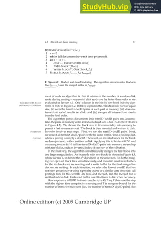 Online edition (c) 2009 Cambridge UP
4.2 Blocked sort-based indexing 71
BSBINDEXCONSTRUCTION()
1 n ← 0
2 while (all documents have not been processed)
3 do n ← n + 1
4 block ← PARSENEXTBLOCK()
5 BSBI-INVERT(block)
6 WRITEBLOCKTODISK(block, fn)
7 MERGEBLOCKS( f1, . . . , fn; fmerged)
◮ Figure 4.2 Blocked sort-based indexing. The algorithm stores inverted blocks in
ﬁles f1, . . . , fn and the merged index in f merged.
ment of such an algorithm is that it minimize the number of random disk
seeks during sorting – sequential disk reads are far faster than seeks as we
explained in Section 4.1. One solution is the blocked sort-based indexing algo-
BLOCKED SORT-BASED
INDEXING ALGORITHM rithm or BSBI in Figure 4.2. BSBI (i) segments the collection into parts of equal
size, (ii) sorts the termID–docID pairs of each part in memory, (iii) stores in-
termediate sorted results on disk, and (iv) merges all intermediate results
into the ﬁnal index.
The algorithm parses documents into termID–docID pairs and accumu-
lates the pairs in memory until a block of a ﬁxed size is full (PARSENEXTBLOCK
in Figure 4.2). We choose the block size to ﬁt comfortably into memory to
permit a fast in-memory sort. The block is then inverted and written to disk.
Inversion involves two steps. First, we sort the termID–docID pairs. Next,
INVERSION
we collect all termID–docID pairs with the same termID into a postings list,
where a posting is simply a docID. The result, an inverted index for the block
POSTING
we have just read, is then written to disk. Applying this to Reuters-RCV1 and
assuming we can ﬁt 10 million termID–docID pairs into memory, we end up
with ten blocks, each an inverted index of one part of the collection.
In the ﬁnal step, the algorithm simultaneously merges the ten blocks into
one large merged index. An example with two blocks is shown in Figure 4.3,
where we use di to denote the ith
document of the collection. To do the merg-
ing, we open all block ﬁles simultaneously, and maintain small read buffers
for the ten blocks we are reading and a write buffer for the ﬁnal merged in-
dex we are writing. In each iteration, we select the lowest termID that has
not been processed yet using a priority queue or a similar data structure. All
postings lists for this termID are read and merged, and the merged list is
written back to disk. Each read buffer is reﬁlled from its ﬁle when necessary.
How expensive is BSBI? Its time complexity is Θ(T log T) because the step
with the highest time complexity is sorting and T is an upper bound for the
number of items we must sort (i.e., the number of termID–docID pairs). But
 