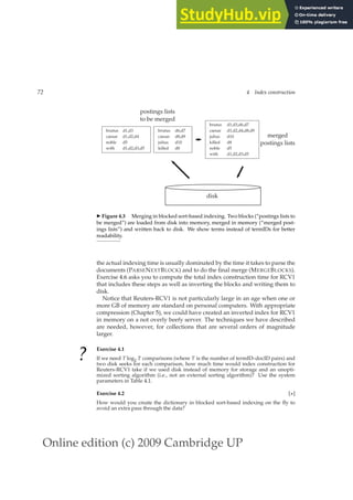 Online edition (c) 2009 Cambridge UP
72 4 Index construction
brutus d1,d3
caesar d1,d2,d4
noble d5
with d1,d2,d3,d5
brutus d6,d7
caesar d8,d9
julius d10
killed d8
postings lists
to be merged
brutus d1,d3,d6,d7
caesar d1,d2,d4,d8,d9
julius d10
killed d8
noble d5
with d1,d2,d3,d5
merged
postings lists
disk
◮ Figure 4.3 Merging in blocked sort-based indexing. Two blocks (“postings lists to
be merged”) are loaded from disk into memory, merged in memory (“merged post-
ings lists”) and written back to disk. We show terms instead of termIDs for better
readability.
the actual indexing time is usually dominated by the time it takes to parse the
documents (PARSENEXTBLOCK) and to do the ﬁnal merge (MERGEBLOCKS).
Exercise 4.6 asks you to compute the total index construction time for RCV1
that includes these steps as well as inverting the blocks and writing them to
disk.
Notice that Reuters-RCV1 is not particularly large in an age when one or
more GB of memory are standard on personal computers. With appropriate
compression (Chapter 5), we could have created an inverted index for RCV1
in memory on a not overly beefy server. The techniques we have described
are needed, however, for collections that are several orders of magnitude
larger.
? Exercise 4.1
If we need T log2 T comparisons (where T is the number of termID–docID pairs) and
two disk seeks for each comparison, how much time would index construction for
Reuters-RCV1 take if we used disk instead of memory for storage and an unopti-
mized sorting algorithm (i.e., not an external sorting algorithm)? Use the system
parameters in Table 4.1.
Exercise 4.2 [⋆]
How would you create the dictionary in blocked sort-based indexing on the ﬂy to
avoid an extra pass through the data?
 