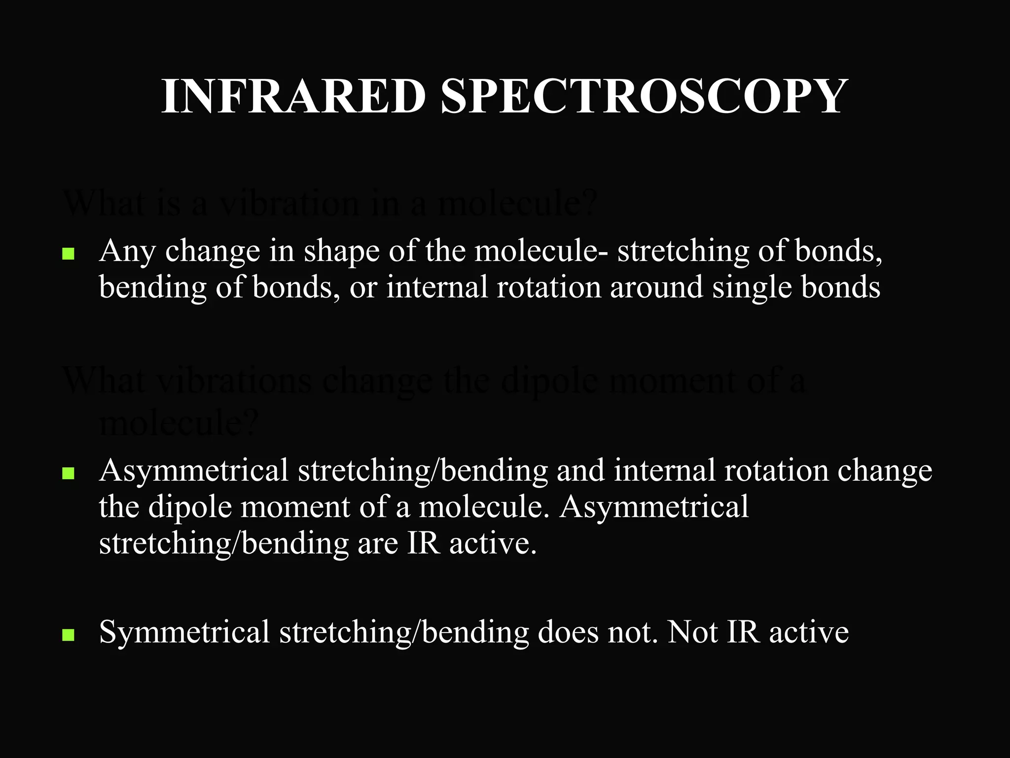 INFRARED SPECTROSCOPY
What is a vibration in a molecule?
 Any change in shape of the molecule- stretching of bonds,
bending of bonds, or internal rotation around single bonds
What vibrations change the dipole moment of a
molecule?
 Asymmetrical stretching/bending and internal rotation change
the dipole moment of a molecule. Asymmetrical
stretching/bending are IR active.
 Symmetrical stretching/bending does not. Not IR active
 