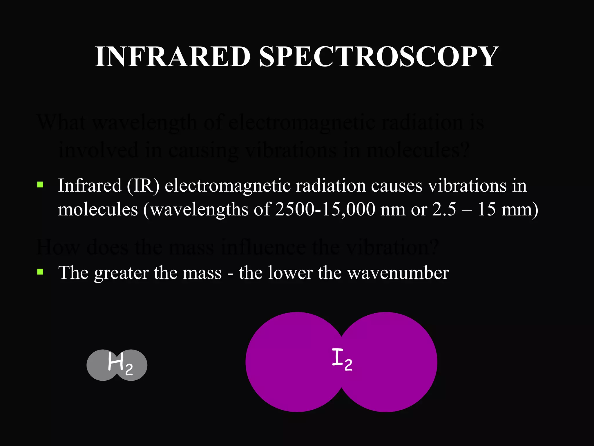 INFRARED SPECTROSCOPY
What wavelength of electromagnetic radiation is
involved in causing vibrations in molecules?
 Infrared (IR) electromagnetic radiation causes vibrations in
molecules (wavelengths of 2500-15,000 nm or 2.5 – 15 mm)
How does the mass influence the vibration?
 The greater the mass - the lower the wavenumber
H2
I2
 