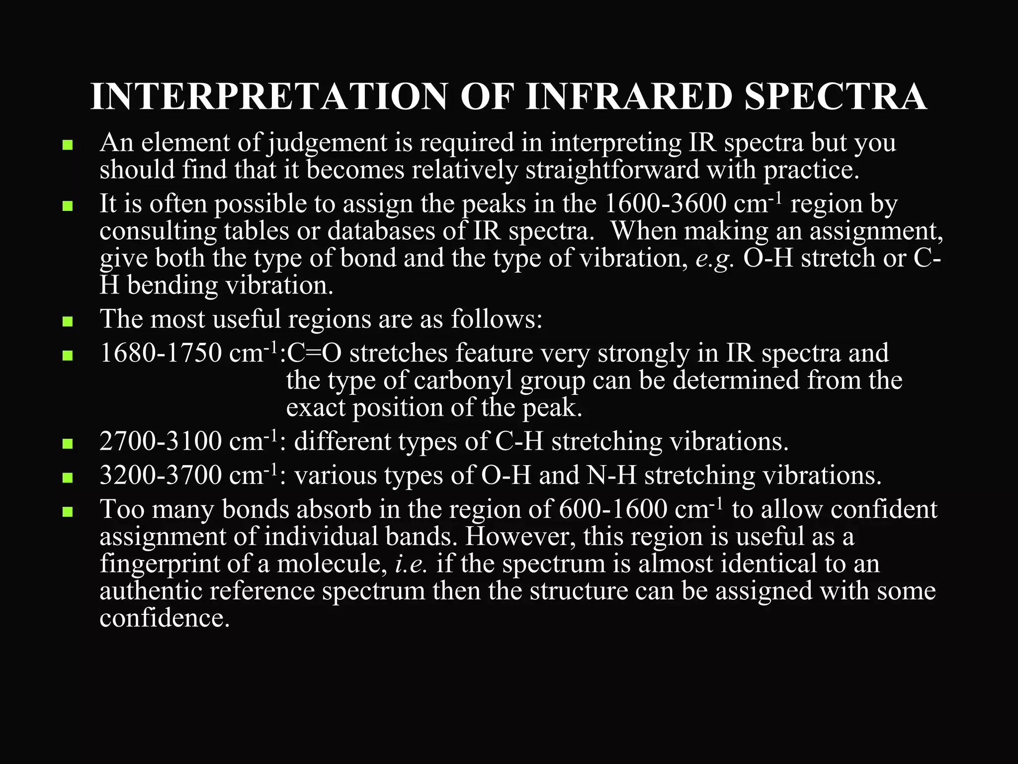 INTERPRETATION OF INFRARED SPECTRA
 An element of judgement is required in interpreting IR spectra but you
should find that it becomes relatively straightforward with practice.
 It is often possible to assign the peaks in the 1600-3600 cm-1 region by
consulting tables or databases of IR spectra. When making an assignment,
give both the type of bond and the type of vibration, e.g. O-H stretch or C-
H bending vibration.
 The most useful regions are as follows:
 1680-1750 cm-1:C=O stretches feature very strongly in IR spectra and
the type of carbonyl group can be determined from the
exact position of the peak.
 2700-3100 cm-1: different types of C-H stretching vibrations.
 3200-3700 cm-1: various types of O-H and N-H stretching vibrations.
 Too many bonds absorb in the region of 600-1600 cm-1 to allow confident
assignment of individual bands. However, this region is useful as a
fingerprint of a molecule, i.e. if the spectrum is almost identical to an
authentic reference spectrum then the structure can be assigned with some
confidence.
 