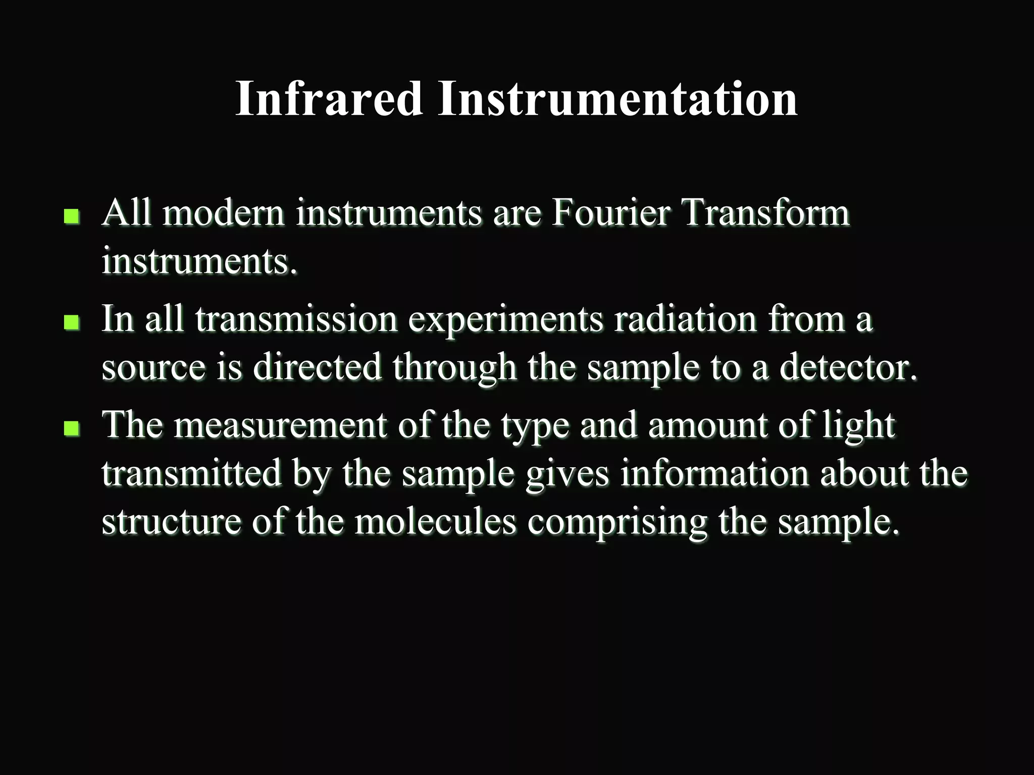 Infrared Instrumentation
 All modern instruments are Fourier Transform
instruments.
 In all transmission experiments radiation from a
source is directed through the sample to a detector.
 The measurement of the type and amount of light
transmitted by the sample gives information about the
structure of the molecules comprising the sample.
 