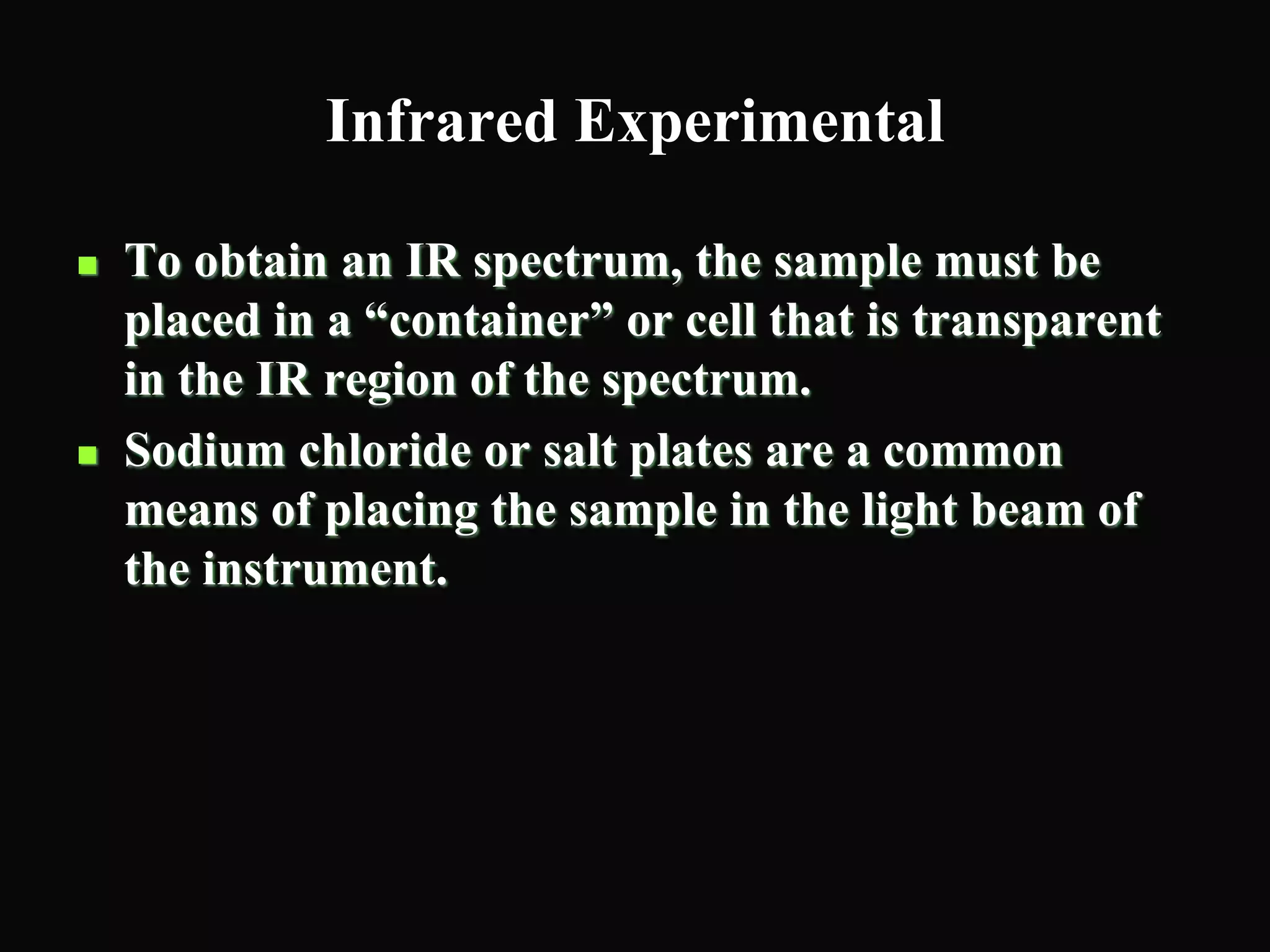 Infrared Experimental
 To obtain an IR spectrum, the sample must be
placed in a “container” or cell that is transparent
in the IR region of the spectrum.
 Sodium chloride or salt plates are a common
means of placing the sample in the light beam of
the instrument.
 