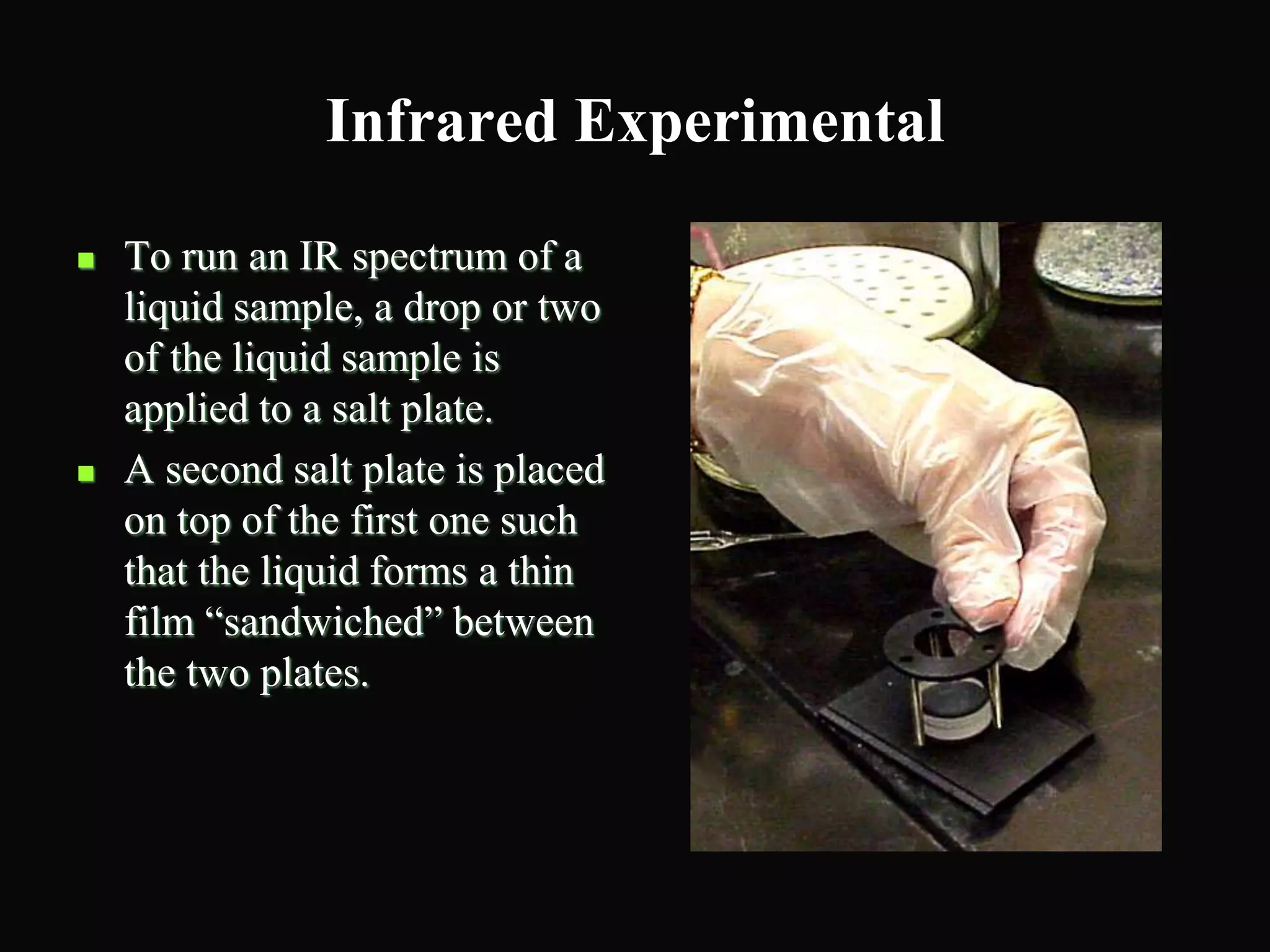 Infrared Experimental
 To run an IR spectrum of a
liquid sample, a drop or two
of the liquid sample is
applied to a salt plate.
 A second salt plate is placed
on top of the first one such
that the liquid forms a thin
film “sandwiched” between
the two plates.
 