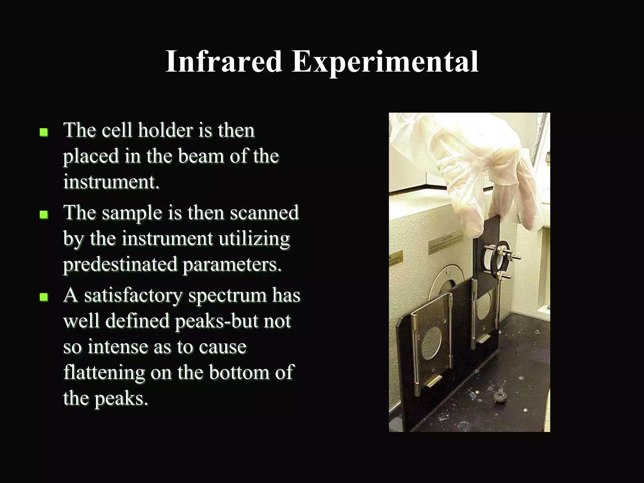 Infrared Experimental
 The cell holder is then
placed in the beam of the
instrument.
 The sample is then scanned
by the instrument utilizing
predestinated parameters.
 A satisfactory spectrum has
well defined peaks-but not
so intense as to cause
flattening on the bottom of
the peaks.
 