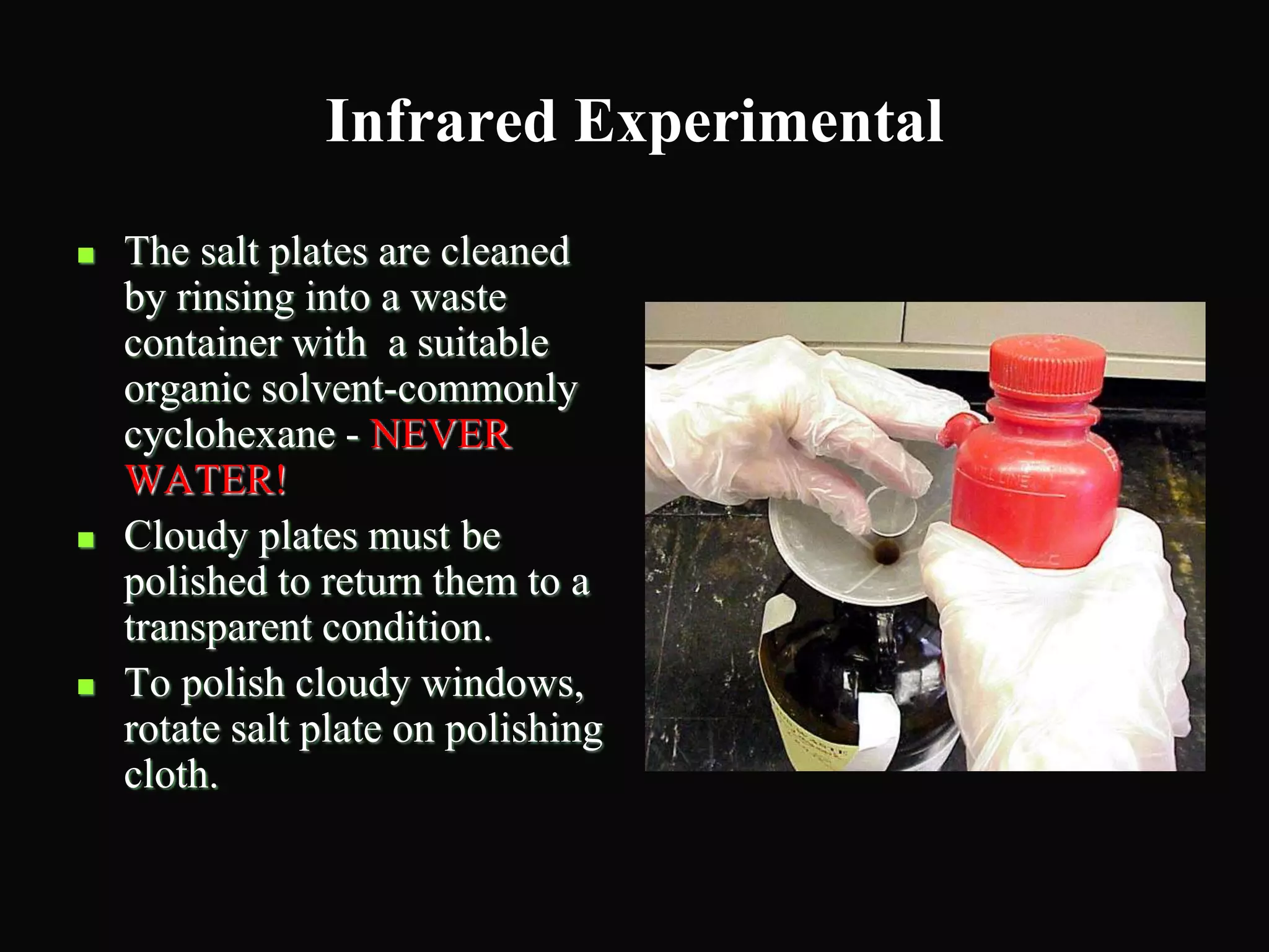Infrared Experimental
 The salt plates are cleaned
by rinsing into a waste
container with a suitable
organic solvent-commonly
cyclohexane - NEVER
WATER!
 Cloudy plates must be
polished to return them to a
transparent condition.
 To polish cloudy windows,
rotate salt plate on polishing
cloth.
 