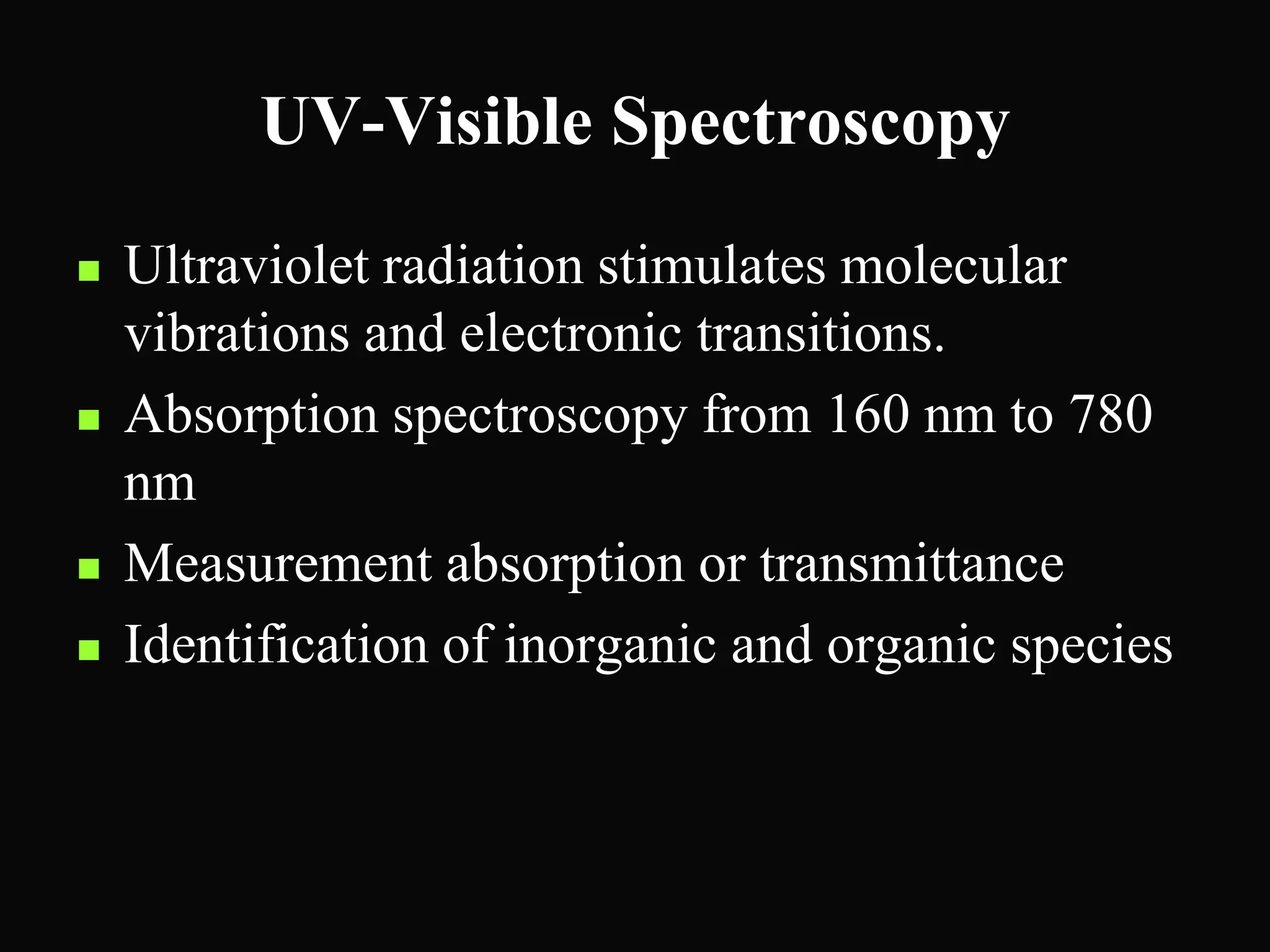 UV-Visible Spectroscopy
 Ultraviolet radiation stimulates molecular
vibrations and electronic transitions.
 Absorption spectroscopy from 160 nm to 780
nm
 Measurement absorption or transmittance
 Identification of inorganic and organic species
 
