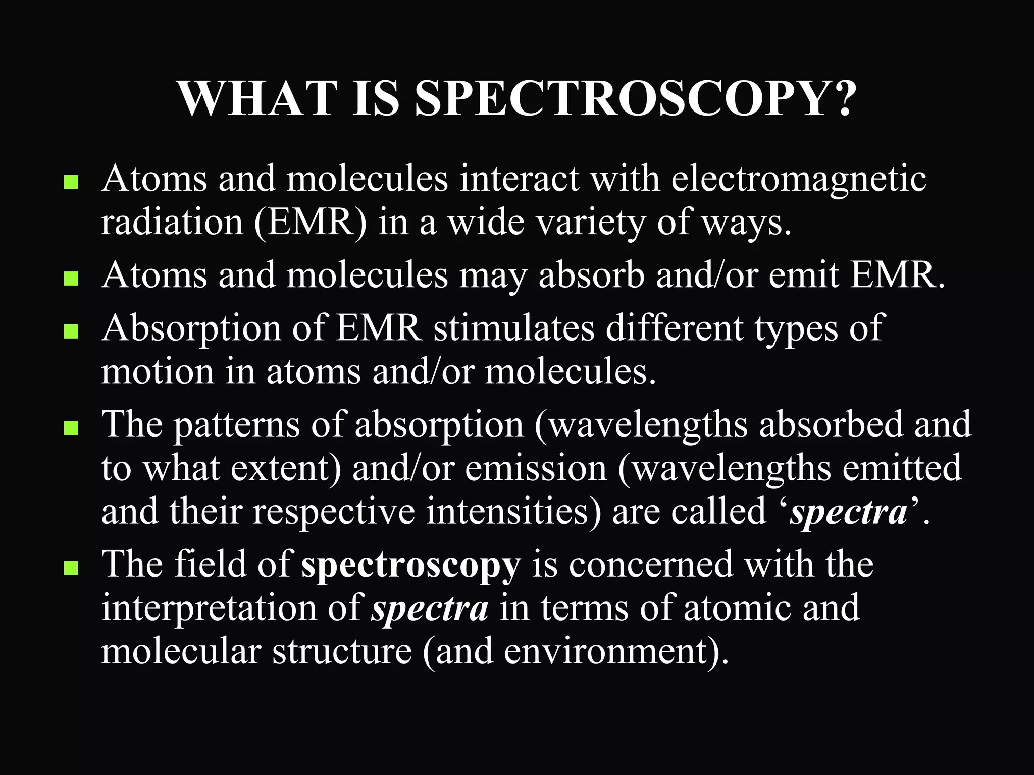 WHAT IS SPECTROSCOPY?
 Atoms and molecules interact with electromagnetic
radiation (EMR) in a wide variety of ways.
 Atoms and molecules may absorb and/or emit EMR.
 Absorption of EMR stimulates different types of
motion in atoms and/or molecules.
 The patterns of absorption (wavelengths absorbed and
to what extent) and/or emission (wavelengths emitted
and their respective intensities) are called ‘spectra’.
 The field of spectroscopy is concerned with the
interpretation of spectra in terms of atomic and
molecular structure (and environment).
 