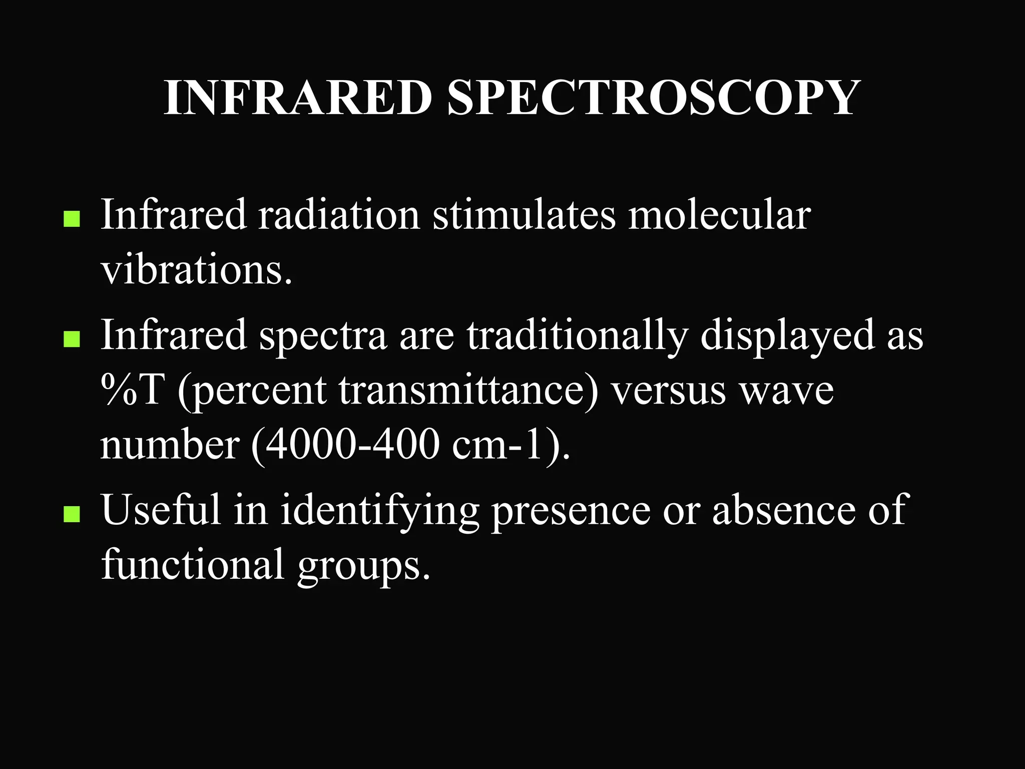 INFRARED SPECTROSCOPY
 Infrared radiation stimulates molecular
vibrations.
 Infrared spectra are traditionally displayed as
%T (percent transmittance) versus wave
number (4000-400 cm-1).
 Useful in identifying presence or absence of
functional groups.
 