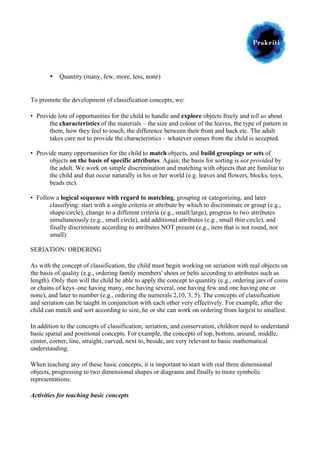  

	
  
•

Quantity (many, few, more, less, none)

To promote the development of classification concepts, we:
• Provide lots of opportunities for the child to handle and explore objects freely and tell us about
the characteristics of the materials – the size and colour of the leaves, the type of pattern in
them, how they feel to touch, the difference between their front and back etc. The adult
takes care not to provide the characteristics – whatever comes from the child is accepted.
• Provide many opportunities for the child to match objects, and build groupings or sets of
objects on the basis of specific attributes. Again, the basis for sorting is not provided by
the adult. We work on simple discrimination and matching with objects that are familiar to
the child and that occur naturally in his or her world (e.g. leaves and flowers, blocks, toys,
beads etc).
• Follow a logical sequence with regard to matching, grouping or categorizing, and later
classifying: start with a single criteria or attribute by which to discriminate or group (e.g.,
shape/circle), change to a different criteria (e.g., small/large), progress to two attributes
simultaneously (e.g., small circle), add additional attributes (e.g., small thin circle), and
finally discriminate according to attributes NOT present (e.g., item that is not round, not
small).
SERIATION/ ORDERING
As with the concept of classification, the child must begin working on seriation with real objects on
the basis of quality (e.g., ordering family members' shoes or belts according to attributes such as
length). Only then will the child be able to apply the concept to quantity (e.g., ordering jars of coins
or chains of keys–one having many, one having several, one having few and one having one or
none), and later to number (e.g., ordering the numerals 2,10, 3, 5). The concepts of classification
and seriation can be taught in conjunction with each other very effectively. For example, after the
child can match and sort according to size, he or she can work on ordering from largest to smallest.
In addition to the concepts of classification, seriation, and conservation, children need to understand
basic spatial and positional concepts. For example, the concepts of top, bottom, around, middle,
center, corner, line, straight, curved, next to, beside, are very relevant to basic mathematical
understanding.
When teaching any of these basic concepts, it is important to start with real three dimensional
objects, progressing to two dimensional shapes or diagrams and finally to more symbolic
representations.
Activities for teaching basic concepts

 