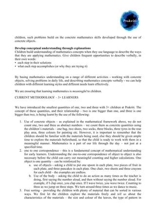  
children, such problems build on the concrete mathematics skills developed through the use of
concrete objects.

	
  

Develop conceptual understanding through explanations
Children build understanding of mathematics concepts when they use language to describe the ways
that they are applying mathematics. Give children frequent opportunities to describe verbally, in
their own words:
• each step in their solutions
• what each step accomplishes (or why they are trying it)
By basing mathematics understanding on a range of different activities - working with concrete
objects, solving problems in daily life, and describing mathematics concepts verbally - we can help
children with different learning styles and different needs learn effectively.
We are ensuring that learning mathematics is meaningful to children.
CURRENT METHODOLOGY – 3+ LEARNERS
We have introduced the smallest quantities of one, two and three with 3+ children at Prakriti. The
concept of these quantities, and their relationship – two is one bigger than one, and three is one
bigger than two, is being learnt by the use of the following:
1. Use of concrete objects – as explained in the mathematical framework above, we do not
count one, two and three as abstract numbers – we count them as concrete quantities using
the children’s materials – one bag, two shoes, two socks, three blocks, three tyres in the rear
play area, three colours for painting etc. However, it is important to remember that the
children should be familiar with the materials being used, else they should be given ample
time to explore the materials beforehand, so that the child is ready to work with them in a
meaningful manner. Mathematics is a part of our life through the day – not just at a
specified time.
2. one to one correspondence – this is a fundamental concept of mathematical understanding
for early learners. Understanding the one-to-one correspondence of object to object is also
necessary before the child can carry out meaningful counting and higher calculations. One
object is one quantity – can be reinforced by:
a. use of objects - asking a child to put one spoon in each plate, two pieces of fruit in
each plate, and three pancakes in each plate. One chair, two sheets and three crayons
for each child – the examples are endless.
b. Use of the body – asking the child to do an action as many times as the teacher is
doing, first saying the number aloud, and then without saying the number aloud. For
example, if I clap once, you clap once. If I wave twice, you wave twice. Counting to
three as we jump on three steps. We turn around three times as we dance to music.
3. Free sorting – providing the children with plenty of material that can be sorted in various
ways. We first let the children explore the materials freely and tell us about the
characteristics of the materials – the size and colour of the leaves, the type of pattern in

 