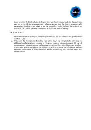  

	
  

them, how they feel to touch, the difference between their front and back etc. the adult takes
care not to provide the characteristics – whatever comes from the child is accepted. After
exploration, the children are asked to sort the materials – again, the basis for sorting is not
provided. The child is given the opportunity to decide the basis of sorting.
THE WAY AHEAD
1. Once the concept of quantity is completely internalized, we will correlate the quantity to the
symbol – 1,2,3.
2. Only after the children are absolutely clear about 1,2,3, we will gradually introduce one
additional number at a time, going up to 10. As we progress with numbers upto 10, we will
simultaneously introduce simple mathematical operations. Only after children are absolutely
comfortable with the use of concrete objects, we will move to the use of pictures, and then
to mental mathematics. Writing of symbols will be initiated only after all of the above have
been achieved.

 