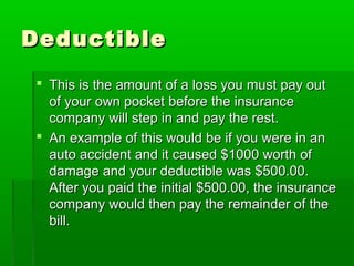 DeductibleDeductible
 This is the amount of a loss you must pay outThis is the amount of a loss you must pay out
of your own pocket before the insuranceof your own pocket before the insurance
company will step in and pay the rest.company will step in and pay the rest.
 An example of this would be if you were in anAn example of this would be if you were in an
auto accident and it caused $1000 worth ofauto accident and it caused $1000 worth of
damage and your deductible was $500.00.damage and your deductible was $500.00.
After you paid the initial $500.00, the insuranceAfter you paid the initial $500.00, the insurance
company would then pay the remainder of thecompany would then pay the remainder of the
bill.bill.
 