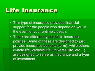 Life InsuranceLife Insurance
 This type of insurance provides financialThis type of insurance provides financial
support for the people who depend on you insupport for the people who depend on you in
the event of your untimely death.the event of your untimely death.
 There are different types of life insuranceThere are different types of life insurance
policies. Some of these are designed to justpolicies. Some of these are designed to just
provide insurance benefits (term), while othersprovide insurance benefits (term), while others
(whole life, variable life, universal life, etc…)(whole life, variable life, universal life, etc…)
are designed to serve as insurance and a typeare designed to serve as insurance and a type
of investment.of investment.
 