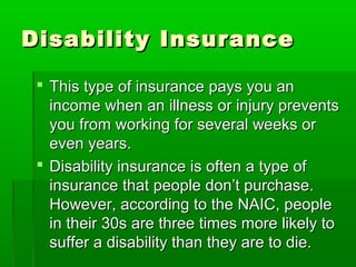 Disability InsuranceDisability Insurance
 This type of insurance pays you anThis type of insurance pays you an
income when an illness or injury preventsincome when an illness or injury prevents
you from working for several weeks oryou from working for several weeks or
even years.even years.
 Disability insurance is often a type ofDisability insurance is often a type of
insurance that people don’t purchase.insurance that people don’t purchase.
However, according to the NAIC, peopleHowever, according to the NAIC, people
in their 30s are three times more likely toin their 30s are three times more likely to
suffer a disability than they are to die.suffer a disability than they are to die.
 