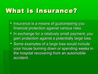 What is Insurance?What is Insurance?
 Insurance is a means of guaranteeing youInsurance is a means of guaranteeing you
financial protection against various risks.financial protection against various risks.
 In exchange for a relatively small payment, youIn exchange for a relatively small payment, you
gain protection against a potentially large loss.gain protection against a potentially large loss.
 Some examples of a large loss would includeSome examples of a large loss would include
your house burning down or spending weeks inyour house burning down or spending weeks in
the hospital recovering from an automobilethe hospital recovering from an automobile
accident.accident.
 