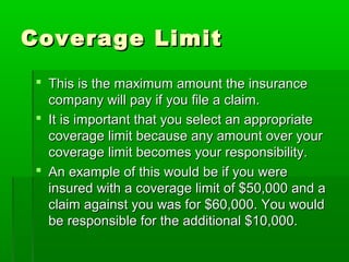 Coverage LimitCoverage Limit
 This is the maximum amount the insuranceThis is the maximum amount the insurance
company will pay if you file a claim.company will pay if you file a claim.
 It is important that you select an appropriateIt is important that you select an appropriate
coverage limit because any amount over yourcoverage limit because any amount over your
coverage limit becomes your responsibility.coverage limit becomes your responsibility.
 An example of this would be if you wereAn example of this would be if you were
insured with a coverage limit of $50,000 and ainsured with a coverage limit of $50,000 and a
claim against you was for $60,000. You wouldclaim against you was for $60,000. You would
be responsible for the additional $10,000.be responsible for the additional $10,000.
 
