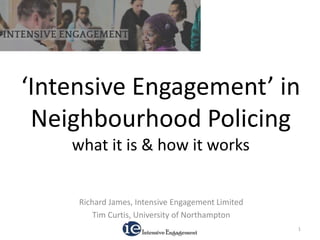 ‘Intensive Engagement’ in
Neighbourhood Policing
what it is & how it works
Richard James, Intensive Engagement Limited
Tim Curtis, University of Northampton
1
 